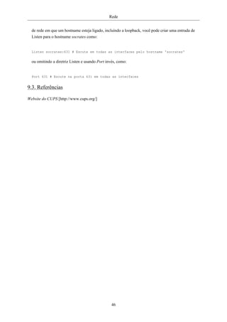 Rede


  de rede em que um hostname esteja ligado, incluíndo a loopback, você pode criar uma entrada de
  Listen para o hostname socrates como:


  Listen socrates:631 # Escute em todas as interfaces pelo hostname 'socrates'

  ou omitindo a diretriz Listen e usando Port invés, como:


  Port 631 # Escute na porta 631 em todas as interfaces


9.3. Referências

Website do CUPS [http://www.cups.org/]




                                                 46
 