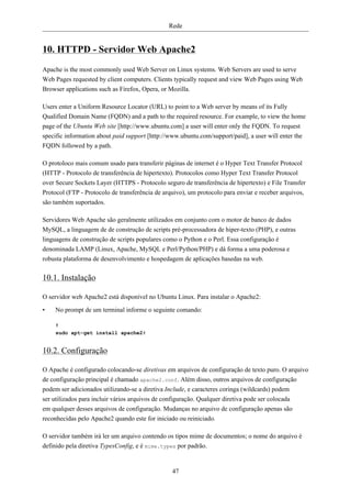 Rede


10. HTTPD - Servidor Web Apache2
Apache is the most commonly used Web Server on Linux systems. Web Servers are used to serve
Web Pages requested by client computers. Clients typically request and view Web Pages using Web
Browser applications such as Firefox, Opera, or Mozilla.

Users enter a Uniform Resource Locator (URL) to point to a Web server by means of its Fully
Qualified Domain Name (FQDN) and a path to the required resource. For example, to view the home
page of the Ubuntu Web site [http://www.ubuntu.com] a user will enter only the FQDN. To request
specific information about paid support [http://www.ubuntu.com/support/paid], a user will enter the
FQDN followed by a path.

O protoloco mais comum usado para transferir páginas de internet é o Hyper Text Transfer Protocol
(HTTP - Protocolo de transferência de hipertexto). Protocolos como Hyper Text Transfer Protocol
over Secure Sockets Layer (HTTPS - Protocolo seguro de transferência de hipertexto) e File Transfer
Protocol (FTP - Protocolo de transferência de arquivo), um protocolo para enviar e receber arquivos,
são também suportados.

Servidores Web Apache são geralmente utilizados em conjunto com o motor de banco de dados
MySQL, a linguagem de de construção de scripts pré-processadora de hiper-texto (PHP), e outras
linguagens de construção de scripts populares como o Python e o Perl. Essa configuração é
denominada LAMP (Linux, Apache, MySQL e Perl/Python/PHP) e dá forma a uma poderosa e
robusta plataforma de desenvolvimento e hospedagem de aplicações basedas na web.

10.1. Instalação

O servidor web Apache2 está disponível no Ubuntu Linux. Para instalar o Apache2:

•   No prompt de um terminal informe o seguinte comando:

    #
    sudo apt-get install apache2#


10.2. Configuração

O Apache é configurado colocando-se diretivas em arquivos de configuração de texto puro. O arquivo
de configuração principal é chamado apache2.conf. Além disso, outros arquivos de configuração
podem ser adicionados utilizando-se a diretiva Include, e caracteres coringa (wildcards) podem
ser utilizados para incluir vários arquivos de configuração. Qualquer diretiva pode ser colocada
em qualquer desses arquivos de configuração. Mudanças no arquivo de configuração apenas são
reconhecidas pelo Apache2 quando este for iniciado ou reiniciado.

O servidor também irá ler um arquivo contendo os tipos mime de documentos; o nome do arquivo é
definido pela diretiva TypesConfig, e é mime.types por padrão.


                                                 47
 