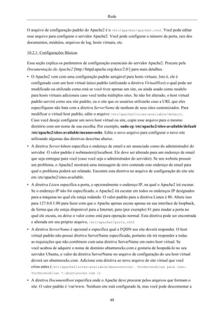 Rede


O arquivo de configuração padrão do Apache2 é o /etc/apache2/apache2.conf. Você pode editar
esse arquivo para configurar o servidor Apache2. Você pode configurar o número da porta, raiz dos
documentos, módulos, arquivos de log, hosts virtuais, etc.

10.2.1. Configurações Básicas

Essa seção explica os parâmetros de configuração essenciais do servidor Apache2. Procure pela
Documentação do Apache2 [http://httpd.apache.org/docs/2.0/] para mais detalhes.
• O Apache2 vem com uma configuração padrão amigável para hosts virtuais. Isto é, ele é
  configurado com um host virtual único padrão (utilizando a diretiva VirtualHost) o qual pode ser
  modificado ou utilizado como está se você tiver apenas um site, ou ainda usado como modelo
  para hosts virtuais adicionais caso você tenha múltiplos sites. Se não for alterado, o host virtual
  padrão servirá como seu site padrão, ou o site que os usuários utilizarão caso a URL que eles
  especifiquem não bata com a diretiva ServerName de nenhum de seus sites customizados. Para
  modificar o virtual host padrão, edite o arquivo /etc/apache2/sites-available/default.
  Caso você deseje configurar um novo host virtual ou site, copie esse arquivo para o mesmo
  diretório com um nome de sua escolha. Por exemplo, sudo cp /etc/apache2/sites-available/default
  /etc/apache2/sites-available/meunovosite. Edite o novo arquivo para configurar o novo site
  utilizando algumas das diretivas descritas abaixo.
• A diretiva ServerAdmin especifica o endereço de email a ser anunciado como do administrador do
  servidor. O valor padrão é webmaster@localhost. Ele deve ser alterado para um endereço de email
  que seja entregue para você (caso você seja o administrador do servidor). Se seu website possuir
  um problema, o Apache2 mostrará uma mensagem de erro contendo este endereço de email para
  qual o problema poderá ser relatado. Encontre esta diretiva no arquivo de configuração do site site
  em /etc/apache2/sites-available.
• A diretiva Listen especifica a porta, e opcionalmente o endereço IP, na qual o Apache2 irá escutar.
  Se o endereço IP não for especificado, o Apache2 irá escutar em todos os endereços IP designados
  para a máquina no qual ele esteja rodando. O valor padrão para a diretiva Listen é 80. Altere isso
  para 127.0.0.1:80 para fazer com que o Apache apenas escute apenas na sua interface de loopback,
  de forma que ele esteja disponível para a Internet, para (por exemplo) 81 para mudar a porta no
  qual ele escuta, ou deixe o valor como está para operação normal. Esta diretiva pode ser encontrada
  e alterada em seu próprio arquivo, /etc/apache2/ports.conf
• A diretiva ServerName é opcional e especifica qual a FQDN seu site deverá responder. O host
  virtual padrão não possui diretiva ServerName especificada, portanto ele irá responder a todas
  as requisições que não combinem com uma diretiva ServerName em outro host virtual. Se
  você acabou de adquirir o nome de domínio ubunturocks.com e gostaria de hospedá-lo no seu
  servidor Ubuntu, o valor da diretiva ServerName no arquivo de configuração do seu host virtual
  deverá ser ubunturocks.com. Adicione esta diretiva ao novo arquivo de site virtual que você
  criou antes (/etc/apache2/sites-available/meunovosite). VocServerAlias para isso.
  VocServerAlias *.ubunturocks.com ir

• A diretiva DocumentRoot especifica onde o Apache deve procurar pelos arquivos que formam o
  site. O valor padrão é /var/www. Nenhum site está configurado lá, mas você pode descomentar a


                                                  48
 