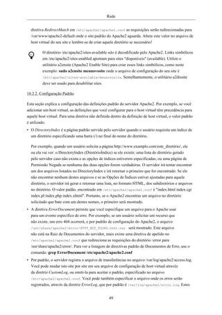 Rede


  diretiva RedirectMatch em /etc/apache2/apache2.conf as requisições serão redirecionadas para
  /var/www/apache2-default onde o site padrão do Apache2 aguarda. Altere este valor no arquivo de
  host virtual do seu site e lembre-se de criar aquele diretório se necessário!

         O diretório /etc/apache2/sites-available não é decodificado pelo Apache2. Links simbólicos
         em /etc/apache2/sites-enabled apontam para sites "disponíveis" (available). Utilize o
         utilitário a2ensite (Apache2 Enable Site) para criar esses links simbólicos, como neste
         exemplo: sudo a2ensite meunovosite onde o arquivo de configuração do seu site é
         /etc/apache2/sites-available/meunovosite. Semelhantemente, o utilitário a2dissite
         deve ser usado para desabilitar sites.

10.2.2. Configuração Padrão

Esta seção explica a configuração das definições padrão do servidor Apache2. Por exemplo, se você
adicionar um host virtual, as definições que você configurar para o host virtual têm precedência para
aquele host virtual. Para uma diretiva não definida dentro da definição de host virtual, o valor padrão
é utilizado.
• O DirectoryIndex é a página padrão servida pelo servidor quando o usuário requisita um índice de
  um diretório especificando uma barra (/) no final do nome do diretório.

  Por exemplo, quando um usuário solicita a página http://www.examplo.com/este_diretório/, ele
  ou ela vai ver: o DirectoryIndex (DiretórioÍndice) se ele existir; uma lista do diretório gerado
  pelo servidor caso não exista e as opções de índices estiverem especificadas; ou uma página de
  Permissão Negada se nenhuma das duas opções forem verdadeiras. O servidor irá tentar encontrar
  um dos arquivos listados no DirectoryIndex e irá retornar o primeiro que for encontrado. Se ele
  não encontrar nenhum destes arquivos e se as Opções de Índices estiver ajustadas para aquele
  diretório, o servidor irá gerar e retornar uma lista, no formato HTML, dos subdiretórios e arquivos
  no diretório. O valor padão, encontrado em /etc/apache2/apache2.conf é "index.html index.cgi
  index.pl index.php index.xhtml". Portanto, se o Apache2 encontras um arquivo no diretório
  solicitado que bate com um destes nomes, o primeiro será mostrado.
• A diretiva ErrorDocument permite que você especifique um arquivo para o Apache usar
  para um evento específico de erro. Por exemplo, se um usuário solicitar um recurso que
  não existe, um erro 404 ocorrerá, e por padrão de configuração do Apache2, o arquivo
  /usr/share/apache2/error/HTTP_NOT_FOUND.html.var será mostrado. Este arquivo
  não está na Raiz de Documentos do servidor, mais existe uma diretiva de apelido no
  /etc/apache2/apache2.conf que redireciona as requisições do diretório /error para
  /usr/share/apache2/error/. Para ver a listagem de directivas padrão de Documentos de Erro, use o
  comando: grep ErrorDocument /etc/apache2/apache2.conf
• Por padrão, o servidor registra o arquivo de transferências no arquivo /var/log/apache2/access.log.
  Você pode mudar isto site por site em seu arquivo de configuração de host virtual atravéz
  da diretriz CustomLog, ou omiti-la para aceitar o padrão, especificado no arquivo
  /etc/apache2/apache2.conf. Você pode também especificar o arquivo onde os erros serão
  registrados, através da diretriz ErrorLog, que por padrão é /var/log/apache2/error.log. Estes


                                                   49
 