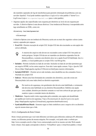 Rede


  são mantidos separados do log de transferência para permitir eliminação de problemas com seu
  servidor Apache2. Você pode também especificar o LogLevel (o valor padrão é "alertar") e o
  LogFormat (veja o /etc/apache2/apache2.conf para o valor padrão).

• Algumas opções são especificadas num esquema por diretórios ao invéz de um esquema por
  servidor. A diretiva Option é uma dessas diretivas. Uma instância de Directory é encapsulada entre
  tags semelhantes ao XML, como em:

  <Directory /var/www/mynewsite>
      ...
     </Directory>

  A diretiva Options com um instância de Directory aceita um ou mais dos seguintes valores (entre
  outros), separados por espaços:
  • ExecCGI - Permite execução de scripts CGI. Scripts CGI não são executados se esta opção não
    estiver abilitada.

              A maioria dos arquivos não devem ser executados como scripts CGI. Isto pode ser
              muito perigoso. Scripts CGI devem ser mantidos em diretórios separados fora do
              DocumentRoot, e somente este diretório deve ter a opção ExecCGI habilitada. Isto é o
              padrão, e o local padrão para os scripts CGI é /usr/lib/cgi-bin.
  • Includes - Permite inclusões no lado do servidor. Inclusões no lado do servidor permitem que
    um arquivo HTML inclua outros arquivos. Essa não é uma opção comum. Veja o Apache2 SSI
    Howto [http://httpd.apache.org/docs/2.0/howto/ssi.html] para maiores informações.
  • IncludesNOEXEC - Permite server-side includes, mais desabilita uso dos comandos #exec e
    #include nos scripts CGI
  • Indexes - Mostra uma lista formatada dos conteúdos dos diretórios, caso não exista um
    DirectoryIndex (tal como index.html) no diretório requisitado .

              Por motivos de segurança, isto geralmente não deveria estar hablilitado, e certamente
              não deveria estar habilitado no seu diretório DocumentRoot. Habilite esta opção
              com cuidado, diretório por diretório somente se você tem certeza de que quer que os
              usuários vejam o conteúdo inteiro do diretório.
  • Multiview - Suporta multi-visões negociadas pelo conteúdo; esta opção está desabilitada
    por padrão por motivos de segurança. Veja a Documentação do Apache2 para esta opção
    [http://httpd.apache.org/docs/2.0/mod/mod_negotiation.html#multiviews].
  • SymLinksIfOwnerMatch - Somente segue os links simbólicos caso o arquivo alvo ou diretório
    seja do mesmo dono que o link.

10.2.3. Configurações de Hosts Virtuais

Hosts virtuais permitem que você rode diferentes servidores para diferentes endereços IP, diferentes
nomes, ou diferentes portas da mesma máquina. Por exemplo, você pode rodar o website por
http://www.exemplo.com.br e http://www.outroexemplo.com.br no mesmo servidor Web usando
hosts virtuais. Esta opção corresponde à diretiva <VirtualHost> para o virtual host padrão e virtual

                                                  50
 
