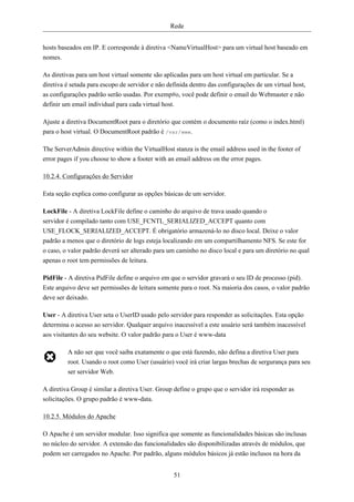Rede


hosts baseados em IP. E corresponde à diretiva <NameVirtualHost> para um virtual host baseado em
nomes.

As diretivas para um host virtual somente são aplicadas para um host virtual em particular. Se a
diretiva é setada para escopo de servidor e não definida dentro das configurações de um virtual host,
as configurações padrão serão usadas. Por exemp#o, você pode definir o email do Webmaster e não
definir um email individual para cada virtual host.

Ajuste a diretiva DocumentRoot para o diretório que contém o documento raíz (como o index.html)
para o host virtual. O DocumentRoot padrão é /var/www.

The ServerAdmin directive within the VirtualHost stanza is the email address used in the footer of
error pages if you choose to show a footer with an email address on the error pages.

10.2.4. Configurações do Servidor

Esta seção explica como configurar as opções básicas de um servidor.

LockFile - A diretiva LockFile define o caminho do arquivo de trava usado quando o
servidor é compilado tanto com USE_FCNTL_SERIALIZED_ACCEPT quanto com
USE_FLOCK_SERIALIZED_ACCEPT. É obrigatório armazená-lo no disco local. Deixe o valor
padrão a menos que o diretório de logs esteja localizando em um compartilhamento NFS. Se este for
o caso, o valor padrão deverá ser alterado para um caminho no disco local e para um diretório no qual
apenas o root tem permissões de leitura.

PidFile - A diretiva PidFile define o arquivo em que o servidor gravará o seu ID de processo (pid).
Este arquivo deve ser permissões de leitura somente para o root. Na maioria dos casos, o valor padrão
deve ser deixado.

User - A diretiva User seta o UserID usado pelo servidor para responder as solicitações. Esta opção
determina o acesso ao servidor. Qualquer arquivo inacessível a este usuário será também inacessível
aos visitantes do seu website. O valor padrão para o User é www-data

         A não ser que você saiba exatamente o que está fazendo, não defina a diretiva User para
         root. Usando o root como User (usuário) você irá criar largas brechas de sergurança para seu
         ser servidor Web.

A diretiva Group é similar a diretiva User. Group define o grupo que o servidor irá responder as
solicitações. O grupo padrão é www-data.

10.2.5. Módulos do Apache

O Apache é um servidor modular. Isso significa que somente as funcionalidades básicas são inclusas
no núcleo do servidor. A extensão das funcionalidades são disponibilizadas através de módulos, que
podem ser carregados no Apache. Por padrão, alguns módulos básicos já estão inclusos na hora da


                                                  51
 
