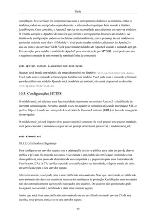 Rede


compilação. Se o servidor for compilado para usar o carregamento dinâmico de módulos, então os
módulos podem ser compilados separadamente, e adicionados à qualquer hora usando a diretiva
LoadModule. Caso contrário, o Apache2 precisa ser recompilado para adicionar ou remover módulos.
O Ubuntu compila o Apache2 de maneira que permita o carregamento dinâmico de módulos. As
diretivas de configuração podem ser incluídas condicionalmente, com a presença de um módulo em
particular incluído num bloco <IfModule>. Você pode instalar módulos adicionais do Apache2 e
usá-los com o seu servidor WEB. Você pode instalar módulos do Apache2 usando o comando apt-get.
Por exemplo, para instalar o módulo do Apache2 para autenticação por MYSQL, você pode executar
o seguinte comando de um prompt de terminal (linha de comando)


sudo apt-get install libapache2-mod-auth-mysql


Quando você instala um módulo, ele estará disponível no diretório /etc/apache2/mods-available.
Você pode usar o comando a2enmod para habilitar um módulo. Você pode usar o comando a2dismod
para desabilitar um módulo. Quando você desabilita um módulo, ele estará disponível no diretório
/etc/apache2/mods-enabled.


10.3. Configurações HTTPS

O módulo mod_ssl adiciona uma funcionalidade importante no servidor Apache2 - a habilidade de
encriptar comunicações. Portanto, quando o seu navegador se comunica utilizando encriptação SSL, o
prefixo https:// é usado no começo do Localizador de Recurso Uniforme (URL) na barra de navegação
do navegador.

O módulo mod_ssl está disponível no pacote apache2-common. Se você possuir este pacote instalado,
você pode executar o comando a seguir de um prompt de terminal para ativar o módulo mod_ssl:


sudo a2enmod ssl


10.3.1. Certificados e Segurança

Para configurar um servidor seguro, use a criptografia de chave pública para criar um par de chaves
pública e privada. Na maioria dos casos, você manda o seu pedido de certificação (incluindo a sua
chave pública), uma prova da identidade da sua companhia e o pagamento para uma Autoridade de
Certificados (CA). A CA verifica o pedido de certificação e sua identidade, e depois manda de volta
um certificado para o seu servidor seguro.

Alternativamente, você pode criar o seu certificado auto-assinado. Note que, entretando, o certificado
auto-assinado não deve ser usando na maioria dos ambientes de produção. Certificados auto-assinados
não são automaticamente aceitos pelo navegador dos usuários. Os usuários são questionados pelo
navegador para aceitar o certificado e criar uma conexão segura.

Assim que você tiver um certificado auto-assinado ou um certificado assinado por um CA de sua
escolha, você precisa instalá-lo no seu servidor seguro.


                                                 52
 