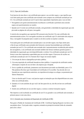 Rede


10.3.2. Tipos de Certificados

Você precisa de uma chave e um certificado para operar o seu servidor seguro, o que significa que
você tanto pode gerar uma certificado auto-assinado como comprar um certificado assinado por um
CA. Um certificado assinado por um CA provê duas capacidades importantes para o seu servidor:
• Navegadores (em geral) automaticamente reconhecem o certificado e permitem uma conexão
  segura sem questionamentos ao usuário.
• Quando um CA emite um certificado assinado, está garantindo a identidade da organização que está
  provendo as páginas da web para o navegador.

A maioria dos navegadores que suportam SSL possuem uma lista dos CAs cujo certificados são
automaticamente aceitos. Se o navegador encontrar um certificado cujo CA autorizador não esteja na
lista, o navegador irá perguntar para o usuário se ele deve aceitar ou rejeitar a conexão.

Você pode gerar um certificado auto-assinado para o seu servidor seguro, mas fique atento para
o fato de que certificados auto-assinados não fornecem a mesma funcionalidade que certificados
assinados por um CA. Um certificado auto-assinado não é automaticamente reconhecido pela maioria
dos navegadores, e um certificado auto-assinado também não fornece nenhuma garantia quanto à
identidade da organização que está disponibilizando o website. Um certificado assinado por um CA
fornece essas duas importantes capacidades para um servidor seguro. O processo de receber um
certificado assinado por um CA é bastante fácil. Segue um resumo rápido:
1. Cria um par de chaves criptográficas privada e pública.
2. Cria uma requisição de certificado baseada na chave pública. A requisição de certificado contém
   informação a respeito do seu servidor e da empresa que o hospeda.
3. Envie o pedido de certificado, juntamente com documentos provando sua identidade, para o CA.
   Não podemos lhe dizer qual Autoridade em Certificados (CA) escolher. Sua decisão deve ser
   baseada nas suas experiências anteriores, na experiência de amigos ou colegas, ou puramente por
   fatores financeiros.

   Uma vez decido qual CA usar, você precisa seguir as instruções que eles disponibilizam em como
   obter um certificado deles.
4. Quando o CA está satisfeito de que você é de fato quem diz ser, eles lhe enviam um certificado
   digital.
5. Instale este certificado em seu servidor seguro, e comece a realizar transações seguras.

Não importa se está recebendo um certificado de um CA ou gerando o seu certificado auto-assinado, o
primeiro passo é criar uma chave.

10.3.3. Gerando uma Assinatura de Requisição de Certificado (CSR)

Para gerar o Pedido de Assinatura de Certificado (CSR - Certificate Signing Request) você deve criar
sua própria chave. Você pode rodar o seguinte comando no prompt do terminal (linha de comando)
para criar a chave:


                                                  53
 