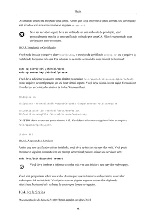 Rede


O comando abaixo irá lhe pedir uma senha. Assim que você informar a senha correta, seu certificado
será criado e ele será armazenado no arquivo server.crt.

         Se o seu servidor seguro deve ser utilizado em um ambiente de produção, você
         provavelmente precisa de um certificado assinado por uma CA. Não é recomentado usar
         certificados auto-assinados.

10.3.5. Instalando o Certificado

Você pode instalar o arquivo chave server.key, o arquivo de certificado server.crt ou o arquivo de
certificado fornecido pela sua CA rodando os seguintes comandos num prompt de terminal:


sudo cp server.crt /etc/ssl/certs
sudo cp server.key /etc/ssl/private

Você deve adicionar as quatro linhas abaixo no arquivo /etc/apache2/sites-available/default
ou no arquivo de configuração do seu host virtual seguro. Você deve colocá-las na seção VirtualHost.
Elas devem ser colocadas abaixo da linha DocumentRoot:


SSLEngine on


SSLOptions +FakeBasicAuth +ExportCertData +CompatEnvVars +StrictRequire

SSLCertificateFile /etc/ssl/certs/server.crt
SSLCertificateKeyFile /etc/ssl/private/server.key

O HTTPS deve escutar na porta número 443. Você deve adicionar a seguinte linha ao arquivo
/etc/apache2/ports.conf.



Listen 443

10.3.6. Acessando o Servidor

Assim que seu certificado estiver instalado, você deve re-iniciar seu servidor web. Você pode
executar o seguinte comando em um prompt de terminal para re-iniciar seu servidor web:

sudo /etc/init.d/apache2 restart

         Você deve lembrar e informar a senha toda vez que iniciar o seu servidor web seguro.


Você será perguntado sobre sua senha. Assim que você informar a senha correta, o servidor
web seguro irá ser iniciado. Você pode acessar páginas seguras no servidor digitando
https://seu_hostname/url/ na barra de endereços do seu navegador.

10.4. Referências
Documentação do Apache2 [http://httpd.apache.org/docs/2.0/]


                                                 55
 