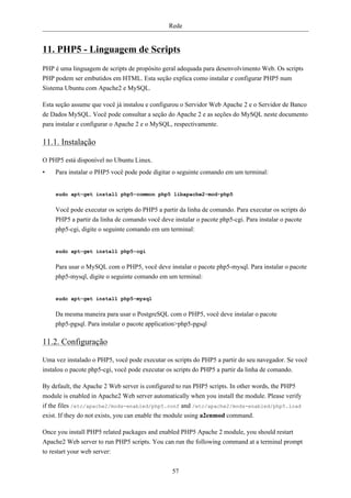 Rede


11. PHP5 - Linguagem de Scripts
PHP é uma linguagem de scripts de propósito geral adequada para desenvolvimento Web. Os scripts
PHP podem ser embutidos em HTML. Esta seção explica como instalar e configurar PHP5 num
Sistema Ubuntu com Apache2 e MySQL.

Esta seção assume que você já instalou e configurou o Servidor Web Apache 2 e o Servidor de Banco
de Dados MySQL. Você pode consultar a seção do Apache 2 e as seções do MySQL neste documento
para instalar e configurar o Apache 2 e o MySQL, respectivamente.

11.1. Instalação

O PHP5 está disponível no Ubuntu Linux.
•   Para instalar o PHP5 você pode pode digitar o seguinte comando em um terminal:


    sudo apt-get install php5-common php5 libapache2-mod-php5


    Você pode executar os scripts do PHP5 a partir da linha de comando. Para executar os scripts do
    PHP5 a partir da linha de comando você deve instalar o pacote php5-cgi. Para instalar o pacote
    php5-cgi, digite o seguinte comando em um terminal:


    sudo apt-get install php5-cgi


    Para usar o MySQL com o PHP5, você deve instalar o pacote php5-mysql. Para instalar o pacote
    php5-mysql, digite o seguinte comando em um terminal:


    sudo apt-get install php5-mysql


    Da mesma maneira para usar o PostgreSQL com o PHP5, você deve instalar o pacote
    php5-pgsql. Para instalar o pacote application>php5-pgsql

11.2. Configuração

Uma vez instalado o PHP5, você pode executar os scripts do PHP5 a partir do seu navegador. Se você
instalou o pacote php5-cgi, você pode executar os scripts do PHP5 a partir da linha de comando.

By default, the Apache 2 Web server is configured to run PHP5 scripts. In other words, the PHP5
module is enabled in Apache2 Web server automatically when you install the module. Please verify
if the files /etc/apache2/mods-enabled/php5.conf and /etc/apache2/mods-enabled/php5.load
exist. If they do not exists, you can enable the module using a2enmod command.

Once you install PHP5 related packages and enabled PHP5 Apache 2 module, you should restart
Apache2 Web server to run PHP5 scripts. You can run the following command at a terminal prompt
to restart your web server:


                                                57
 