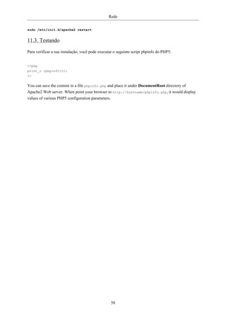 Rede


sudo /etc/init.d/apache2 restart


11.3. Testando

Para verificar a sua instalação, você pode executar o seguinte script phpinfo do PHP5:


<?php
print_r (phpinfo());
?>

You can save the content in a file phpinfo.php and place it under DocumentRoot directory of
Apache2 Web server. When point your browser to http://hostname/phpinfo.php, it would display
values of various PHP5 configuration parameters.




                                                 58
 