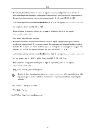 Rede


• Novamente, Usando o controle de acesso do Squid, você pode configurar o uso de serviços de
  Internet filtrados pelo squid para estar disponível somente para usuários de certos endereços de IP.
  Por exemplo, iremos ilustrar o acesso somente de usuários da sub-rede 192.168.42.0/24:

  Adicione as seguintes informações no final da seção ACL do seu arquivo /etc/squid/squid.conf:

  acl fortytwo_network src 192.168.42.0/24

  Então, adicione as seguintes informações no topo da seção http_access do seu arquivo
  /etc/squid/squid.conf:


  http_access allow fortytwo_network
• Usando os excelentes recursos de controle de acesso do Squid, você pode configurar o uso de
  serviços da Internet através de proxy para estarem disponíveis apenas durante o horário normal de
  trabalho. Por exemplo, nós iremos ilustrar o acesso de empregados de uma empresa que opera entre
  as 9:00AM e 5:00PM, de Segunda à Sexta e que usa a sub-rede 10.1.42.0/24:

  Adicione as seguintes informações no final da seção ACL do seu arquivo /etc/squid/squid.conf:

  acl biz_network src 10.1.42.0/24 acl biz_hours time M T W T F 9:00-17:00

  Então, adicione as seguintes informações no topo da seção http_access do seu arquivo
  /etc/squid/squid.conf:


  http_access allow biz_network biz_hours

         Depois de fazer alterações no arquivo /etc/squid/squid.conf, salve-o e reinicie o servidor
         squid para que as alterações tenham efeito usando o seguinte comando em um prompt de
         terminal:


sudo /etc/init.d/squid restart


12.3. Referências

Squid Website [http://www.squid-cache.org/]




                                                  60
 