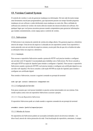 Rede


13. Version Control System
O controle de versões é a arte de gerenciar mudanças na informação. Ele tem sido há muito tempo
uma ferramenta crucial para programadores, que tipicamente passam seu tempo fazendo pequenas
mudanças em um software e então desfazendo essas mudanças no outro dia. Mas a utilidade de
softwares de controle de versões vão muito além do mundo dos desenvolvedores de software. Em
qualquer lugar que você possa encontrar pessoas usando computadores para gerenciar informações
que mudam constantemente, existe espaço para o controle de versões.


13.1. Subversion

O Subversion é um sistema de controle de versões de código aberto. Ele gerencia arquivos e diretórios
através do tempo. Uma árvore de arquivos é colocada em um repositório central. Esse repositório é
muito parecido com um servidor de arquivos comum, exceto pelo fato de que ele se lembra de todas
as alterações feitas nos arquivos e diretórios.

13.1.1. Instalação

Para acessar o repositório Subversion usando o protocolo HTTP você precisa instalar e configurar
um servidor web. O Apache2 é recomendado para trabalhar com o Subversion. Por favor consulte a
sub-seção HTTP na seção do Apache2 para instalar e configurar o Apache2. Para acessar o repositório
Subversion usando o protocolo HTTPS você precisa instalar e configurar um certificado digital no seu
servidor web Apache2. Por favor consulte a sub-seção HTTPS na seção do Apache2 para instalar e
configurar um certificado digital.

Para instalar o Subversion, execute o seguinte comando no prompt de terminal:


sudo apt-get install subversion libapache2-svn


13.1.2. Configuração do Servidor

Este passo assume que você possui instalado os pacotes acima mencionados em seu sistema. Esta
sessão explica como criar um repositório Subversion e acessar o projeto.

13.1.2.1. Cria um Repositório Subversion

O repositório Subversion pode ser criado usando o seguinte comando de um prompt de terminal:


svnadmin create /path/to/repos/project


13.1.3. Métodos de Acesso

Os repositórios do Subversion podem ser acessados (retirados) através de diversos métodos -- no
disco local, através de vários protocolos de rede. Uma localização de repositório, entretanto, é sempre


                                                  61
 