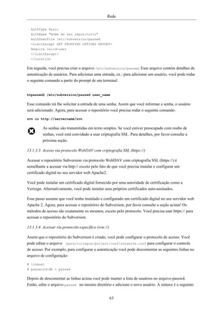 Rede


  AuthType Basic
  AuthName "Nome do seu repositorio"
  AuthUserFile /etc/subversion/passwd
  <LimitExcept GET PROPFIND OPTIONS REPORT>
  Require valid-user
  </LimitExcept>
  </Location

Em seguida, você precisa criar o arquivo /etc/subversion/passwd. Esse arquivo contém detalhes de
autenticação de usuários. Para adicionar uma entrada, ex.: para adicionar um usuário, você pode rodar
o seguinte comando a partir do prompt de um terminal:


htpasswd2 /etc/subversion/passwd user_name

Esse comando irá lhe solicitar a entrada de uma senha. Assim que você informar a senha, o usuário
será adicionado. Agora, para acessar o repositório você precisa rodar o seguinte comando:

svn co http://servername/svn

         As senhas são transmitidas em texto simples. Se você estiver preocupado com roubo de
         senhas, você está convidado a usar criptografia SSL. Para detalhes, por favor consulte a
         próxima seção.

13.1.3.3. Acesso via protocolo WebDAV com criptografia SSL (https://)

Acessar o repositório Subversion via protocolo WebDAV com criptografia SSL (https://) é
semelhante a acessar via http:// exceto pelo fato de que você precisa instalar e configurar um
certificado digital no seu servidor web Apache2.

Você pode instalar um certificado digital fornecido por uma autoridade de certificação como a
Verisign. Alternativamente, você pode instalar seus próprios certificados auto-assinados.

Esse passo assume que você tenha instalado e configurado um certificado digital no seu servidor web
Apache 2. Agora, para acessar o repositório do Subversion, por favor consulte a seção acima! Os
métodos de acesso são exatamente os mesmos, exceto pelo protocolo. Você precisa usar https:// para
acessar o repositório do Subversion.

13.1.3.4. Acessar via protocolo específico (svn://)

Assim que o repositório do Subversion é criado, você pode configurar o protocolo de acesso. Você
pode editar o arquivo /path/to/repos/project/conf/svnserve.conf para configurar o controle
de acesso. Por exemplo, para configurar a autenticação você pode descomentar as seguintes linhas no
arquivo de configuração:

# [comum]
# password-db = passwd

Depois de descomentar as linhas acima você pode manter a lista de usuários no arquivo passwd.
Então, edite o arquivo passwd no mesmo diretório e adicione o novo usuário. A sintaxe é a seguinte:


                                                      63
 