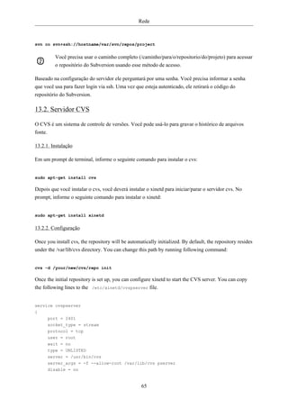 Rede



svn co svn+ssh://hostname/var/svn/repos/project


         Você precisa usar o caminho completo (/caminho/para/o/repositorio/do/projeto) para acessar
         o repositório do Subversion usando esse método de acesso.

Baseado na configuração do servidor ele perguntará por uma senha. Você precisa informar a senha
que você usa para fazer login via ssh. Uma vez que esteja autenticado, ele retirará o código do
repositório do Subversion.

13.2. Servidor CVS

O CVS é um sistema de controle de versões. Você pode usá-lo para gravar o histórico de arquivos
fonte.

13.2.1. Instalação

Em um prompt de terminal, informe o seguinte comando para instalar o cvs:


sudo apt-get install cvs

Depois que você instalar o cvs, você deverá instalar o xinetd para iniciar/parar o servidor cvs. No
prompt, informe o seguinte comando para instalar o xinetd:


sudo apt-get install xinetd


13.2.2. Configuração

Once you install cvs, the repository will be automatically initialized. By default, the repository resides
under the /var/lib/cvs directory. You can change this path by running following command:


cvs -d /your/new/cvs/repo init

Once the initial repository is set up, you can configure xinetd to start the CVS server. You can copy
the following lines to the /etc/xinetd/cvspserver file.


service cvspserver
{
      port = 2401
      socket_type = stream
      protocol = tcp
      user = root
      wait = no
      type = UNLISTED
      server = /usr/bin/cvs
      server_args = -f --allow-root /var/lib/cvs pserver
      disable = no


                                                   65
 