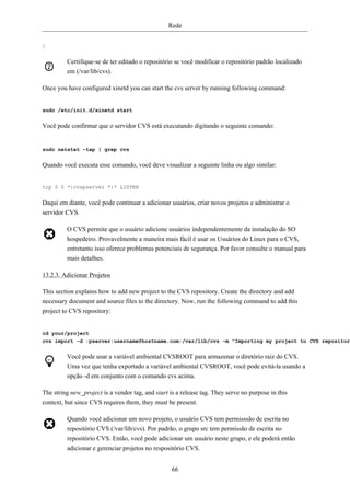 Rede


}


         Certifique-se de ter editado o repositório se você modificar o repositório padrão localizado
         em (/var/lib/cvs).

Once you have configured xinetd you can start the cvs server by running following command:


sudo /etc/init.d/xinetd start


Você pode confirmar que o servidor CVS está executando digitando o seguinte comando:


sudo netstat -tap | grep cvs


Quando você executa esse comando, você deve visualizar a seguinte linha ou algo similar:


tcp 0 0 *:cvspserver *:* LISTEN


Daqui em diante, você pode continuar a adicionar usuários, criar novos projetos e administrar o
servidor CVS.

         O CVS permite que o usuário adicione usuários independentemente da instalação do SO
         hospedeiro. Provavelmente a maneira mais fácil é usar os Usuários do Linux para o CVS,
         entretanto isso oferece problemas potenciais de segurança. Por favor consulte o manual para
         mais detalhes.

13.2.3. Adicionar Projetos

This section explains how to add new project to the CVS repository. Create the directory and add
necessary document and source files to the directory. Now, run the following command to add this
project to CVS repository:


cd your/project
cvs import -d :pserver:username@hostname.com:/var/lib/cvs -m "Importing my project to CVS repository


         Você pode usar a variável ambiental CVSROOT para armazenar o diretório raiz do CVS.
         Uma vez que tenha exportado a variável ambiental CVSROOT, você pode evitá-la usando a
         opção -d em conjunto com o comando cvs acima.

The string new_project is a vendor tag, and start is a release tag. They serve no purpose in this
context, but since CVS requires them, they must be present.

         Quando você adicionar um novo projeto, o usuário CVS tem permisssão de escrita no
         repositório CVS (/var/lib/cvs). Por padrão, o grupo src tem permissão de escrita no
         repositório CVS. Então, você pode adicionar um usuário neste grupo, e ele poderá então
         adicionar e gerenciar projetos no respositório CVS.


                                                   66
 