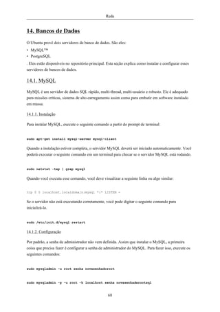 Rede


14. Bancos de Dados
O Ubuntu provê dois servidores de banco de dados. São eles:
• MySQL™
• PostgreSQL
. Eles estão disponíveis no repositório principal. Esta seção explica como instalar e configurar esses
servidores de bancos de dados.

14.1. MySQL

MySQL é um servidor de dados SQL rápido, multi-thread, multi-usuário e robusto. Ele é adequado
para missões críticas, sistema de alto carregamento assim como para embutir em software instalado
em massa.

14.1.1. Instalação

Para instalar MySQL, execute o seguinte comando a partir do prompt de terminal:


sudo apt-get install mysql-server mysql-client

Quando a instalação estiver completa, o servidor MySQL deverá ser iniciado automaticamente. Você
poderá executar o seguinte comando em um terminal para checar se o servidor MySQL está rodando.


sudo netstat -tap | grep mysql

Quando você executa esse comando, você deve visualizar a seguinte linha ou algo similar:


tcp 0 0 localhost.localdomain:mysql *:* LISTEN -

Se o servidor não está executando corretamente, você pode digitar o seguinte comando para
inicializá-lo.


sudo /etc/init.d/mysql restart

14.1.2. Configuração

Por padrão, a senha de administrador não vem definida. Assim que instalar o MySQL, a primeira
coisa que precisa fazer é configurar a senha de administrador do MySQL. Para fazer isso, execute os
seguintes comandos:


sudo mysqladmin -u root senha novasenhadoroot



sudo mysqladmin -p -u root -h localhost senha novasenhaderootsql


                                                   68
 