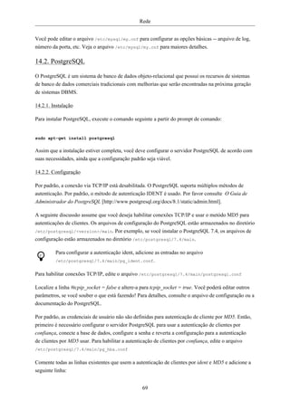 Rede


Você pode editar o arquivo /etc/mysql/my.cnf para configurar as opções básicas -- arquivo de log,
número da porta, etc. Veja o arquivo /etc/mysql/my.cnf para maiores detalhes.

14.2. PostgreSQL

O PostgreSQL é um sistema de banco de dados objeto-relacional que possui os recursos de sistemas
de banco de dados comerciais tradicionais com melhorias que serão encontradas na próxima geração
de sistemas DBMS.

14.2.1. Instalação

Para instalar PostgreSQL, execute o comando seguinte a partir do prompt de comando:


sudo apt-get install postgresql


Assim que a instalação estiver completa, você deve configurar o servidor PostgreSQL de acordo com
suas necessidades, ainda que a configuração padrão seja viável.

14.2.2. Configuração

Por padrão, a conexão via TCP/IP está desabilitada. O PostgreSQL suporta múltiplos métodos de
autenticação. Por padrão, o método de autenticação IDENT é usado. Por favor consulte O Guia de
Administrador do PostgreSQL [http://www.postgresql.org/docs/8.1/static/admin.html].

A seguinte discussão assume que você deseja habilitar conexões TCP/IP e usar o metódo MD5 para
autenticações de clientes. Os arquivos de configuração do PostgreSQL estão armazenados no diretório
/etc/postgresql/<version>/main. Por exemplo, se você instalar o PostgreSQL 7.4, os arquivos de
configuração estão armazenados no diretório /etc/postgresql/7.4/main.

         Para configurar a autenticação ident, adicione as entradas no arquivo
         /etc/postgresql/7.4/main/pg_ident.conf.


Para habilitar conexões TCP/IP, edite o arquivo /etc/postgresql/7.4/main/postgresql.conf

Localize a linha #tcpip_socket = false e altere-a para tcpip_socket = true. Você poderá editar outros
parâmetros, se você souber o que está fazendo! Para detalhes, consulte o arquivo de configuração ou a
documentação do PostgreSQL.

Por padrão, as credenciais de usuário não são definidas para autenticação de cliente por MD5. Então,
primeiro é necessário configurar o servidor PostgreSQL para usar a autenticação de clientes por
confiança, conecte a base de dados, configure a senha e reverta a configuração para a autenticação
de clientes por MD5 usar. Para habilitar a autenticação de clientes por confiança, edite o arquivo
/etc/postgresql/7.4/main/pg_hba.conf


Comente todas as linhas existentes que usem a autenticação de clientes por ident e MD5 e adicione a
seguinte linha:


                                                 69
 