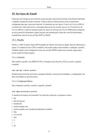 Rede


15. Serviços de Email
O processo de entrega de um e-mail de um pessoa para outra através da rede ou da Internet demanda
o trabalho conjunto de muitos sistemas. Cada um desses sistemas precisa estar corretamente
configurado para que o processo funcione. O remetente usa um Agente Usuário de Correio (MUA)
ou cliente de e-mail, para enviar a mensagem através de um ou mais Agentes de Transferência de
Correio (MTA), o qual irá entregá-la para um Agente de Entrega de Correio (MDA) para entregá-la
na caixa postal do destinatário, apartir da qual será retirada pelo cliente de e-mail do destinatário,
normalmente através de um servidor POP3 ou IMAP.

15.1. Postfix
Postfix é o Mail Transfer Agent (MTA) padrão do Ubuntu. Ele tenta ser rápido, fácil de administrar e
seguro. É compatível com o MTA sendmail. Esta seção explica como instalar e configurar o postfix.
Também explica como configurá-lo como um servidor SMTP usando uma conexão segura (para
enviar emails de forma segura).

15.1.1. Instalação

Para instalar o postfix com SMTP-AUTH e Transport Layer Security (TLS), execute o seguinte
comando:


sudo apt-get install postfix

Simplesmente pressione enter para a perguntas durante o processo de instalação, a configuração será
feita em detalhes no próximo passo.

15.1.2. Configuração Básica

Para configurar o postfix, execute o seguinte comando:


sudo dpkg-reconfigure postfix

A interface do usuário será mostrada. Em cada tela, selecione os seguintes valores:
•   Ok
•   Site de Internet
•   NENHUM
•   email.exemplo.com
•   email.exemplo.com, localhost,localdomain, localhost
•   Não
•   127.0.0.0/8
•   Sim
•   0
•   +
•   all


                                                  71
 