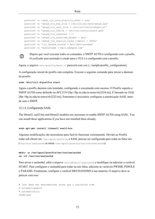 Rede


     postconf -e 'smtp_tls_note_starttls_offer = yes'
     postconf -e 'smtpd_tls_key_file = /etc/ssl/private/smtpd.key'
     postconf -e 'smtpd_tls_cert_file = /etc/ssl/certs/smtpd.crt'
     postconf -e 'smtpd_tls_CAfile = /etc/ssl/certs/cacert.pem'
     postconf -e 'smtpd_tls_loglevel = 1'
     postconf -e 'smtpd_tls_received_header = yes'
     postconf -e 'smtpd_tls_session_cache_timeout = 3600s'
     postconf -e 'tls_random_source = dev:/dev/urandom'
     postconf -e 'myhostname = mail.example.com'

         Depois que você executar todos os comandos, o SMTP AUTH é configurado com o postfix.
         O cerficado auto-assinado é criado para o TLS e é configurado com o postfix.

Agora, o arquivo /etc/postfix/main.cf parecerá com este [../sample/postfix_configuration].

A configuração inicial do postfix está completa. Execute o seguinte comando para iniciar o daemon
do postfix:

sudo /etc/init.d/postfix start

Agora o postfix daemon está instalado, configurado e executando com sucesso. O Postfix suporta o
SMTP AUTH como definido na RFC2554 [ftp://ftp.isi.edu/in-notes/rfc2554.txt]. É baseado no SASL
[ftp://ftp.isi.edu/in-notes/rfc2222.txt]. Entretanto é necessário configurar a autenticação SASL antes
de usar o SMTP.

15.1.4. Configurando SASL

The libsasl2, sasl2-bin and libsasl2-modules are necessary to enable SMTP AUTH using SASL. You
can install these applications if you have not installed them already.


sudo apt-get install libsasl2 sasl2-bin

Algumas modificações são necessárias para fazê-lo funcionar corretamente. Devido ao Postfix
rodar sob chroot em /var/spool/postfix, a SASL precisa ser configurada para rodar na falsa raíz
(/var/run/saslauthd se torna /var/spool/postfix/var/run/saslauthd):


mkdir -p /var/spool/postfix/var/run/saslauthd
rm -rf /var/run/saslauthd

Para ativar o saslauthd, edite o arquivo /etc/default/saslauthd e modifique ou adicione a variável
START. Para configurar o saslauthd para rodar na raíz falsa, adicione as variáveis PWDIR, PIDFILE
e PARAMS. Finalmente, configure a variável MECHANISMS à sua maneira. O arquivo deve se
parecer com isso:


# Isso deve ser descomentado antes que o saslauthd rode
# automaticamente
# automatically
START=yes




                                                  73
 