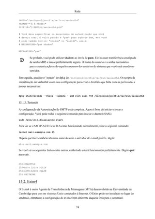 Rede


PWDIR="/var/spool/postfix/var/run/saslauthd"
PARAMS="-m ${PWDIR}"
PIDFILE="${PWDIR}/saslauthd.pid"


# Você deve especificar os mecanismos de autenticação que você
# deseja usar. O valor padrão é "pam" para suporte PAM, mas você
# pode também incluir "shadow" ou "sasldb", assim:
# MECHANISMS="pam shadow"

MECHANISMS="pam"

             Se preferir, você pode utilizar shadow ao invés de pam. Ele irá usar transferência encriptada
             de senha MD5 e isso é perfeitamente seguro. O nome do usuário e a senha necessários
             para a autenticação serão aqueles mesmos dos usuários do sistema que você está usando no
             servidor.

Em seguida, atualize o "estado" do dpkg do /var/spool/portfix/var/run/saslauthd. Os scripts de
inicialização do saslauthd usam essa configuração para criar o diretório que falta com as permissões e
posses necessárias:


dpkg-statoverride --force --update --add root sasl 755 /var/spool/postfix/var/run/saslauthd

15.1.5. Testando

A configuração da Autenticação do SMTP está completa. Agora é hora de iniciar e testar a
configuração. Você pode rodar o seguinte comando para iniciar o daemon SASL:

sudo /etc/init.d/saslauthd start

Para ver se o SMTP-AUTH e o TLS estão funcionando normalmente, rode o seguinte comando:

telnet mail.example.com 25

Depois que tiver estabelecido uma conexão com o servidor de e-mail postfix, digite:

ehlo mail.example.com

Se você vir as seguintes linhas entre outras, então tudo estará funcionando perfeitamente. Digite quit
para sair.


250-STARTTLS
250-AUTH LOGIN PLAIN
250-AUTH=LOGIN PLAIN
250 8BITMIME


15.2. Exim4

O Exim4 é outro Agente de Transferência de Mensagens (MTA) desenvolvido na Universidade de
Cambridge para uso em sistemas Unix conectados à Internet. O Exim pode ser instalado no lugar do
sendmail, entretanto a configuração do exim é bem diferente daquela feita para o sendmail.


                                                     74
 