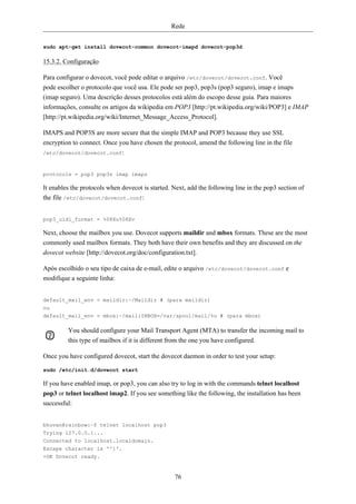 Rede


sudo apt-get install dovecot-common dovecot-imapd dovecot-pop3d

15.3.2. Configuração

Para configurar o dovecot, você pode editar o arquivo /etc/dovecot/dovecot.conf. Você
pode escolher o protocolo que você usa. Ele pode ser pop3, pop3s (pop3 seguro), imap e imaps
(imap seguro). Uma descrição desses protocolos está além do escopo desse guia. Para maiores
informações, consulte os artigos da wikipedia em POP3 [http://pt.wikipedia.org/wiki/POP3] e IMAP
[http://pt.wikipedia.org/wiki/Internet_Message_Access_Protocol].

IMAPS and POP3S are more secure that the simple IMAP and POP3 because they use SSL
encryption to connect. Once you have chosen the protocol, amend the following line in the file
/etc/dovecot/dovecot.conf:



protocols = pop3 pop3s imap imaps

It enables the protocols when dovecot is started. Next, add the following line in the pop3 section of
the file /etc/dovecot/dovecot.conf:


pop3_uidl_format = %08Xu%08Xv

Next, choose the mailbox you use. Dovecot supports maildir and mbox formats. These are the most
commonly used mailbox formats. They both have their own benefits and they are discussed on the
dovecot website [http://dovecot.org/doc/configuration.txt].

Após escolhido o seu tipo de caixa de e-mail, edite o arquivo /etc/dovecot/dovecot.conf e
modifique a seguinte linha:


default_mail_env = maildir:~/Maildir # (para maildir)
ou
default_mail_env = mbox:~/mail:INBOX=/var/spool/mail/%u # (para mbox)

         You should configure your Mail Transport Agent (MTA) to transfer the incoming mail to
         this type of mailbox if it is different from the one you have configured.

Once you have configured dovecot, start the dovecot daemon in order to test your setup:

sudo /etc/init.d/dovecot start

If you have enabled imap, or pop3, you can also try to log in with the commands telnet localhost
pop3 or telnet localhost imap2. If you see something like the following, the installation has been
successful:


bhuvan@rainbow:~$ telnet localhost pop3
Trying 127.0.0.1...
Connected to localhost.localdomain.
Escape character is '^]'.
+OK Dovecot ready.


                                                  76
 