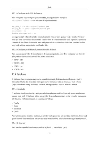 Rede


15.3.3. Configuração de SSL do Dovecot

Para configurar o dovecot para que utilize SSL, você pode editar o arquivo
/etc/dovecot/dovecot.conf e adicionar as seguintes linhas:



ssl_cert_file = /etc/ssl/certs/dovecot.pem
ssl_key_file = /etc/ssl/private/dovecot.pem
ssl_disable = no
disable_plaintext_auth = no

Os arquivos cert e key são criados automaticamente pelo dovecot quando você o instala. Por favor
note que essas chaves não são assinadas e darão erros de "assinatura ruim" (bad signature) quando se
conectar de um cliente. Para evitar isso, você pode utilizar certificados comerciais, ou ainda melhor,
você pode utilizar seus próprios certificados SSL.

15.3.4. Configuração de Firewall para um Servidor de Email

Para acessar seu servidor de e-mail através de outro computador, você deve configurar seu firewall
para permitir conexões ao servidor nas portas necessárias.
• IMAP - 143
• IMAPS - 993
• POP3 - 110
• POP3S - 995

15.4. Mailman
O Mailman é um programa open source para administração de discussões por listas de e-mail e
newsletter. Muitas das listas de e-mail open source (incluindo todas as listas de e-mail Ubuntu
[http://lists.ubuntu.com]) utilizam o Mailman. Ele é poderoso e fácil de instalar e manter.

15.4.1. Instalação

O Mailman provê uma interface web para administradores e usuários. Logo, ele requer apache com
suporte mod_perl. O Mailman utiliza um servidor de e-mail externo para enviar e receber mensagens.
Ele funciona perfeitamente com os seguintes servidores:

•   Postfix
•   Exim
•   Sendmail
•   Qmail

Nós veremos como instalar o mailman, o servidor web apache e o servidor de e-mail Exim. Caso você
queira instalar o mailman com um servidor de e-mail diferente, favor consultar a seção de referências.

15.4.1.1. Apache2

Para instalar o apache2 você deve consultar Seção 10.1, “Instalação” [47].


                                                  77
 