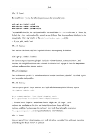 Rede


15.4.1.2. Exim4

To install Exim4 you run the following commands at a terminal prompt:


sudo apt-get install exim4
sudo apt-get install exim4-base
sudo apt-get install exim4-config

Once exim4 is installed, the configuration files are stored in the /etc/exim4 directory. In Ubuntu, by
default, the exim4 configuration files are split across different files. You can change this behavior by
changing the following variable in the /etc/exim4/update-exim4.conf file:
• dc_use_split_config='true'

15.4.1.3. Mailman

Para instalar o Mailman, execute o seguinte comando em um prompt de terminal:


sudo apt-get install mailman

Ele copia os arquivos de instalação para o diretório /var/lib/mailman, instala os scripts CGI no
diretório /usr/lib/cgi-bin/mailman. cria o usuário de linux list, cria o grupo de linux list. O processo
mailman será controlado por este usuário.

15.4.2. Configuração

Esta seção assume que você já tenha instalado com sucesso o mailman, o apache2, e o exim4. Agora
você só precisa configurá-los.

15.4.2.1. Apache2

Uma vez que o apache2 esteja instalado, você pode adicionar as seguintes linhas no arquivo
/etc/apache2/apache2.conf:



Alias /images/mailman/ "/usr/share/images/mailman/"
Alias /pipermail/ "/var/lib/mailman/archives/public/"

O Mailman utiliza o apache2 para renderizar seus scripts CGI. Os scripts CGI do
mailman são instalados no diretório /usr/lib/cgi-bin/mailman. Logo, a URL do
mailman será http://hostname/cgi-bin/mailman/. Você pode fazer alterações no arquivo
/etc/apache2/apache2.conf caso queira alterar este comportamento.


15.4.2.2. Exim4

Uma vez que o Exim4 esteja instalado, você pode inicializar o servidor Exim utilizando o seguinte
comando a partir de um prompt de terminal:




                                                    78
 