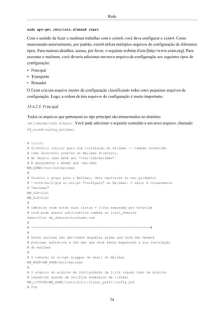 Rede


sudo apt-get /etc/init.d/exim4 start

Com o sentido de fazer o mailman trabalhar com o exim4, você deve configurar o exim4. Como
mencionado anteriormente, por padrão, exim4 utiliza múltiplos arquivos de configuração de diferentes
tipos. Para maiores detalhes, acesse, por favor, o seguinte website Exim [http://www.exim.org]. Para
executar o mailman, você deveria adicionar um novo arquivo de configuração aos seguintes tipos de
configuração:
• Principal
• Transporte
• Roteador
O Exim cria um arquivo mestre de configuração classificando todos estes pequenos arquivos de
configuração. Logo, a ordem de tais arquivos de configuração é muito importante.

15.4.2.3. Principal

Todos os arquivos que pertençam ao tipo principal são armazenados no diretório
/etc/exim4/conf.d/main/. Você pode adicionar o seguinte conteúdo a um novo arquivo, chamado
04_exim4-config_mailman:



# início
# Diretório inicial para sua instalação do mailman -- tambem conhecido
# como diretório prefixo do Mailman directory.
# No Ubuntu isso deve ser "/var/lib/mailman"
# É geralmente o mesmo que ~mailman
MM_HOME=/var/lib/mailman
#
# Usuário e grupo para o Mailman, deve equivaler ao seu parâmetro
# --with-mail-gid ao script "configura" do Mailman. O valor é normalmente
# "mailman"
MM_UID=list
MM_GID=list
#
# Domínios onde estão suas listas - lista separada por vírgulas
# você pode querer adicioná-los também ao local_domains
domainlist mm_domains=hostname.com
#
# -=-=-=-=-=-=-=-=-=-=-=-=-=-=-=-=-=-=-=-=-=-=-=-=-=-=-=-=-=-=#
#
# Estes valores são derivados daqueles acima and você não deverá
# precisar editá-los a não ser que você tenha bagunçado a sua instalação
# do mailman
#
# O caminho do script wrapper de email do Mailman
MM_WRAP=MM_HOME/mail/mailman
#
# O arquivo do arquivo de configuração da lista (usado como um arquivo
# requerido quando se verifica endereços de listas)
MM_LISTCHK=MM_HOME/lists/${lc::$local_part}/config.pck
# fim


                                                 79
 