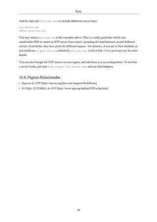 Rede


And for ntpd edit /etc/ntp.conf to include additional server lines:

ntp.ubuntu.com
server pool.ntp.org

You may notice pool.ntp.org in the examples above. This is a really good idea which uses
round-robin DNS to return an NTP server from a pool, spreading the load between several different
servers. Even better, they have pools for different regions - for instance, if you are in New Zealand, so
you could use nz.pool.ntp.org instead of pool.ntp.org . Look at http://www.pool.ntp.org/ for more
details.

You can also Google for NTP servers in your region, and add these to your configuration. To test that
a server works, just type sudo ntpdate ntp.server.name and see what happens.


16.4. Páginas Relacionadas
• Suporte do NTP [http://ntp.isc.org/bin/view/Support/WebHome]
• O FAQ e TUTORIAL do NTP [http://www.ntp.org/ntpfaq/NTP-a-faq.htm]




                                                   84
 