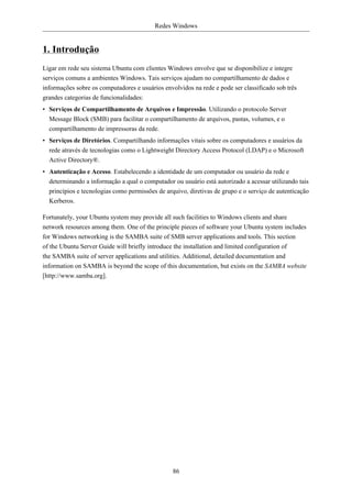 Redes Windows


1. Introdução
Ligar em rede seu sistema Ubuntu com clientes Windows envolve que se disponibilize e integre
serviços comuns a ambientes Windows. Tais serviços ajudam no compartilhamento de dados e
informações sobre os computadores e usuários envolvidos na rede e pode ser classificado sob três
grandes categorias de funcionalidades:
• Serviços de Compartilhamento de Arquivos e Impressão. Utilizando o protocolo Server
  Message Block (SMB) para facilitar o compartilhamento de arquivos, pastas, volumes, e o
  compartilhamento de impressoras da rede.
• Serviços de Diretórios. Compartilhando informações vitais sobre os computadores e usuários da
  rede através de tecnologias como o Lightweight Directory Access Protocol (LDAP) e o Microsoft
  Active Directory®.
• Autenticação e Acesso. Estabelecendo a identidade de um computador ou usuário da rede e
  determinando a informação a qual o computador ou usuário está autorizado a acessar utilizando tais
  princípios e tecnologias como permissões de arquivo, diretivas de grupo e o serviço de autenticação
  Kerberos.

Fortunately, your Ubuntu system may provide all such facilities to Windows clients and share
network resources among them. One of the principle pieces of software your Ubuntu system includes
for Windows networking is the SAMBA suite of SMB server applications and tools. This section
of the Ubuntu Server Guide will briefly introduce the installation and limited configuration of
the SAMBA suite of server applications and utilities. Additional, detailed documentation and
information on SAMBA is beyond the scope of this documentation, but exists on the SAMBA website
[http://www.samba.org].




                                                 86
 