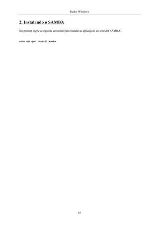 Redes Windows


2. Instalando o SAMBA
No prompt digite o seguinte comando para instalar as aplicações do servidor SAMBA:


sudo apt-get install samba




                                               87
 