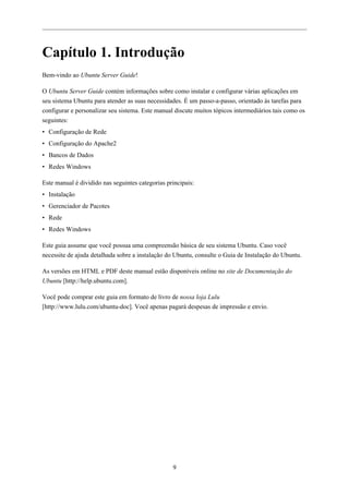 Capítulo 1. Introdução
Bem-vindo ao Ubuntu Server Guide!

O Ubuntu Server Guide contém informações sobre como instalar e configurar várias aplicações em
seu sistema Ubuntu para atender as suas necessidades. É um passo-a-passo, orientado às tarefas para
configurar e personalizar seu sistema. Este manual discute muitos tópicos intermediários tais como os
seguintes:
• Configuração de Rede
• Configuração do Apache2
• Bancos de Dados
• Redes Windows

Este manual é dividido nas seguintes categorias principais:
• Instalação
• Gerenciador de Pacotes
• Rede
• Redes Windows

Este guia assume que você possua uma compreensão básica de seu sistema Ubuntu. Caso você
necessite de ajuda detalhada sobre a instalação do Ubuntu, consulte o Guia de Instalação do Ubuntu.

As versões em HTML e PDF deste manual estão disponíveis online no site de Documentação do
Ubuntu [http://help.ubuntu.com].

Você pode comprar este guia em formato de livro de nossa loja Lulu
[http://www.lulu.com/ubuntu-doc]. Você apenas pagará despesas de impressão e envio.




                                                  9
 