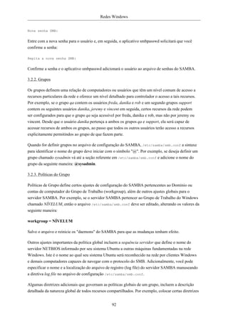 Redes Windows


Nova senha SMB:


Entre com a nova senha para o usuário e, em seguida, o aplicativo smbpasswd solicitará que você
confirme a senha:

Repita a nova senha SMB:


Confirme a senha e o aplicativo smbpasswd adicionará o usuário ao arquivo de senhas do SAMBA.

3.2.2. Grupos

Os grupos definem uma relação de computadores ou usuários que têm um nível comum de acesso a
recursos particulares da rede e oferece um nível detalhado para controlador o acesso a tais recursos.
Por exemplo, se o grupo qa contem os usuários freda, danika e rob e um segundo grupos support
contem os seguintes usuários danika, jeremy e vincent em seguida, certos recursos da rede podem
ser configurados para que o grupo qa seja acessível por freda, danika e rob, mas não por jeremy ou
vincent. Desde que o usuário danika pertença a ambos os grupos qa e support, ela será capaz de
acessar recursos de ambos os grupos, ao passo que todos os outros usuários terão acesso a recursos
explicitamente permitindos ao grupo de que fazem parte.

Quando for definir grupos no arquivo de configuração do SAMBA, /etc/samba/smb.conf a sintaxe
para identificar o nome do grupo deve iniciar com o símbolo "@". Por exemplo, se deseja definir um
grupo chamado sysadmin vá até a seção referente em /etc/samba/smb.conf e adicione o nome do
grupo da seguinte maneira: @sysadmin.

3.2.3. Políticas do Grupo

Políticas de Grupo define certos ajustes de configuração do SAMBA pertencentes ao Domínio ou
contas de computador do Grupo de Trabalho (workgroup), além de outros ajustes globais para o
servidor SAMBA. Por exemplo, se o servidor SAMBA pertencer ao Grupo de Trabalho do Windows
chamado NÍVELUM, então o arquivo /etc/samba/smb.conf deve ser editado, alterando os valores da
seguinte maneira:

workgroup = NÍVELUM

Salve o arquivo e reinicie os "daemons" do SAMBA para que as mudanças tenham efeito.

Outros ajustes importantes da política global incluem a sequência servidor que define o nome do
servidor NETBIOS informado por seu sistema Ubuntu a outras máquinas fundamentadas na rede
Windows. Iste é o nome ao qual seu sistema Ubuntu será reconhecido na rede por clientes Windows
e demais computadores capazes de navegar com o protocolo do SMB. Adicionalmente, você pode
especificar o nome e a localização do arquivo de registro (log file) do servidor SAMBA manuseando
a diretiva log file no arquivo de configuração /etc/samba/smb.conf.

Algumas diretrizes adicionais que governam as políticas globais de um grupo, incluem a descrição
detalhada da natureza global de todos recursos compartilhados. Por exemplo, colocar certas diretrizes


                                                  92
 