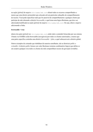 Redes Windows


na seção [global] do arquivo /etc/samba/smb.conf afetará todos os recursos compartilhados a
menos que uma diretriz primordial seja colocada sob um particular cabeçalho de compartilhamento
de recurso. Você pode especificar tudo que for passível de compartilhamento a qualquer cliente que
participe da rede alterando a diretriz browseable, o qual toma uma lógica Booleana, que deve ser
adicionada/modificada na seção [global] do arquivo /etc/samba/smb.conf. Ou seja, altere o arquivo
adicionando a linha:

browseable = true

abaixo da seção [global] em /etc/samba/smb.conf, então todo o conteúdo fornecidas por seu sistema
Ubuntu via SAMBA serão browseable (navegáveis) por todos os clientes autorizados, a menos que
uma parte específica contenha uma diretriz browseable = false, a qual sobrescreverá a diretriz global.

Outros exemplos de comando que trabalham de maneira semelhante, são as diretrizes public e
writeable. A diretriz public fornece um valor Booleano (sistema combinatório lógico) que define se
um usuário qualquer e/ou todos os clientes da rede compartilham recurso de gravação (writable) .




                                                 93
 