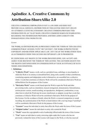 Apêndice A. Creative Commons by
Attribution-ShareAlike 2.0
CREATIVE COMMONS CORPORATION IS NOT A LAW FIRM AND DOES NOT
PROVIDE LEGAL SERVICES. DISTRIBUTION OF THIS LICENSE DOES NOT CREATE
AN ATTORNEY-CLIENT RELATIONSHIP. CREATIVE COMMONS PROVIDES THIS
INFORMATION ON AN "AS-IS" BASIS. CREATIVE COMMONS MAKES NO WARRANTIES
REGARDING THE INFORMATION PROVIDED, AND DISCLAIMS LIABILITY FOR
DAMAGES RESULTING FROM ITS USE.

License

THE WORK (AS DEFINED BELOW) IS PROVIDED UNDER THE TERMS OF THIS CREATIVE
COMMONS PUBLIC LICENSE ("CCPL" OR "LICENSE"). THE WORK IS PROTECTED BY
COPYRIGHT AND/OR OTHER APPLICABLE LAW. ANY USE OF THE WORK OTHER THAN
AS AUTHORIZED UNDER THIS LICENSE OR COPYRIGHT LAW IS PROHIBITED.

BY EXERCISING ANY RIGHTS TO THE WORK PROVIDED HERE, YOU ACCEPT AND
AGREE TO BE BOUND BY THE TERMS OF THIS LICENSE. THE LICENSOR GRANTS YOU
THE RIGHTS CONTAINED HERE IN CONSIDERATION OF YOUR ACCEPTANCE OF SUCH
TERMS AND CONDITIONS.
1. Definitions.
  a. "Collective Work" means a work, such as a periodical issue, anthology or encyclopedia, in
     which the Work in its entirety in unmodified form, along with a number of other contributions,
     constituting separate and independent works in themselves, are assembled into a collective
     whole. A work that constitutes a Collective Work will not be considered a Derivative Work (as
     defined below) for the purposes of this License.
  b. "Derivative Work" means a work based upon the Work or upon the Work and other
     pre-existing works, such as a translation, musical arrangement, dramatization, fictionalization,
     motion picture version, sound recording, art reproduction, abridgment, condensation, or any
     other form in which the Work may be recast, transformed, or adapted, except that a work that
     constitutes a Collective Work will not be considered a Derivative Work for the purpose of
     this License. For the avoidance of doubt, where the Work is a musical composition or sound
     recording, the synchronization of the Work in timed-relation with a moving image ("synching")
     will be considered a Derivative Work for the purpose of this License.
  c. "Licensor" means the individual or entity that offers the Work under the terms of this License.
  d. "Original Author" means the individual or entity who created the Work.
  e. "Work" means the copyrightable work of authorship offered under the terms of this License.
  f. "You" means an individual or entity exercising rights under this License who has not
     previously violated the terms of this License with respect to the Work, or who has received


                                                 94
 