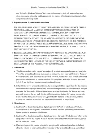 Creative Commons by Attribution-ShareAlike 2.0


     of a Derivative Work or Collective Work, at a minimum such credit will appear where any
     other comparable authorship credit appears and in a manner at least as prominent as such other
     comparable authorship credit.

5. Representations, Warranties and Disclaimer

  UNLESS OTHERWISE AGREED TO BY THE PARTIES IN WRITING, LICENSOR OFFERS
  THE WORK AS-IS AND MAKES NO REPRESENTATIONS OR WARRANTIES OF
  ANY KIND CONCERNING THE MATERIALS, EXPRESS, IMPLIED, STATUTORY
  OR OTHERWISE, INCLUDING, WITHOUT LIMITATION, WARRANTIES OF TITLE,
  MERCHANTIBILITY, FITNESS FOR A PARTICULAR PURPOSE, NONINFRINGEMENT,
  OR THE ABSENCE OF LATENT OR OTHER DEFECTS, ACCURACY, OR THE PRESENCE
  OF ABSENCE OF ERRORS, WHETHER OR NOT DISCOVERABLE. SOME JURISDICTIONS
  DO NOT ALLOW THE EXCLUSION OF IMPLIED WARRANTIES, SO SUCH EXCLUSION
  MAY NOT APPLY TO YOU.

6. Limitation on Liability. EXCEPT TO THE EXTENT REQUIRED BY APPLICABLE LAW, IN
   NO EVENT WILL LICENSOR BE LIABLE TO YOU ON ANY LEGAL THEORY FOR ANY
   SPECIAL, INCIDENTAL, CONSEQUENTIAL, PUNITIVE OR EXEMPLARY DAMAGES
   ARISING OUT OF THIS LICENSE OR THE USE OF THE WORK, EVEN IF LICENSOR HAS
   BEEN ADVISED OF THE POSSIBILITY OF SUCH DAMAGES.

7. Termination

  a. This License and the rights granted hereunder will terminate automatically upon any breach by
     You of the terms of this License. Individuals or entities who have received Derivative Works or
     Collective Works from You under this License, however, will not have their licenses terminated
     provided such individuals or entities remain in full compliance with those licenses. Sections 1,
     2, 5, 6, 7, and 8 will survive any termination of this License.

  b. Subject to the above terms and conditions, the license granted here is perpetual (for the duration
     of the applicable copyright in the Work). Notwithstanding the above, Licensor reserves the right
     to release the Work under different license terms or to stop distributing the Work at any time;
     provided, however that any such election will not serve to withdraw this License (or any other
     license that has been, or is required to be, granted under the terms of this License), and this
     License will continue in full force and effect unless terminated as stated above.

8. Miscellaneous

  a. Each time You distribute or publicly digitally perform the Work or a Collective Work, the
     Licensor offers to the recipient a license to the Work on the same terms and conditions as the
     license granted to You under this License.

  b. Each time You distribute or publicly digitally perform a Derivative Work, Licensor offers to the
     recipient a license to the original Work on the same terms and conditions as the license granted
     to You under this License.

  c. If any provision of this License is invalid or unenforceable under applicable law, it shall not
     affect the validity or enforceability of the remainder of the terms of this License, and without

                                                  97
 