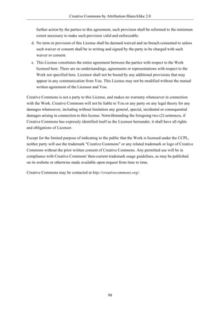 Creative Commons by Attribution-ShareAlike 2.0


     further action by the parties to this agreement, such provision shall be reformed to the minimum
     extent necessary to make such provision valid and enforceable.
  d. No term or provision of this License shall be deemed waived and no breach consented to unless
     such waiver or consent shall be in writing and signed by the party to be charged with such
     waiver or consent.
  e. This License constitutes the entire agreement between the parties with respect to the Work
     licensed here. There are no understandings, agreements or representations with respect to the
     Work not specified here. Licensor shall not be bound by any additional provisions that may
     appear in any communication from You. This License may not be modified without the mutual
     written agreement of the Licensor and You.

Creative Commons is not a party to this License, and makes no warranty whatsoever in connection
with the Work. Creative Commons will not be liable to You or any party on any legal theory for any
damages whatsoever, including without limitation any general, special, incidental or consequential
damages arising in connection to this license. Notwithstanding the foregoing two (2) sentences, if
Creative Commons has expressly identified itself as the Licensor hereunder, it shall have all rights
and obligations of Licensor.

Except for the limited purpose of indicating to the public that the Work is licensed under the CCPL,
neither party will use the trademark "Creative Commons" or any related trademark or logo of Creative
Commons without the prior written consent of Creative Commons. Any permitted use will be in
compliance with Creative Commons' then-current trademark usage guidelines, as may be published
on its website or otherwise made available upon request from time to time.

Creative Commons may be contacted at http://creativecommons.org/.




                                                 98
 