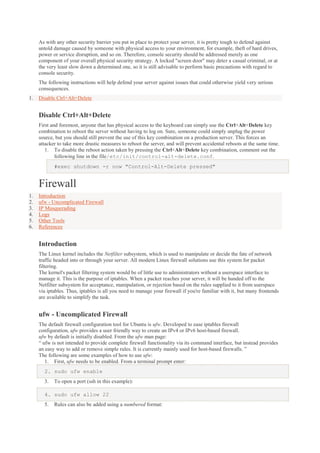 As with any other security barrier you put in place to protect your server, it is pretty tough to defend against
untold damage caused by someone with physical access to your environment, for example, theft of hard drives,
power or service disruption, and so on. Therefore, console security should be addressed merely as one
component of your overall physical security strategy. A locked "screen door" may deter a casual criminal, or at
the very least slow down a determined one, so it is still advisable to perform basic precautions with regard to
console security.
The following instructions will help defend your server against issues that could otherwise yield very serious
consequences.
1.

Disable Ctrl+Alt+Delete

Disable Ctrl+Alt+Delete
First and foremost, anyone that has physical access to the keyboard can simply use the Ctrl+Alt+Delete key
combination to reboot the server without having to log on. Sure, someone could simply unplug the power
source, but you should still prevent the use of this key combination on a production server. This forces an
attacker to take more drastic measures to reboot the server, and will prevent accidental reboots at the same time.
1. To disable the reboot action taken by pressing the Ctrl+Alt+Delete key combination, comment out the
following line in the file/etc/init/control-alt-delete.conf.
#exec shutdown -r now "Control-Alt-Delete pressed"

Firewall
1.
2.
3.
4.
5.
6.

Introduction
ufw - Uncomplicated Firewall
IP Masquerading
Logs
Other Tools
References

Introduction
The Linux kernel includes the Netfilter subsystem, which is used to manipulate or decide the fate of network
traffic headed into or through your server. All modern Linux firewall solutions use this system for packet
filtering.
The kernel's packet filtering system would be of little use to administrators without a userspace interface to
manage it. This is the purpose of iptables. When a packet reaches your server, it will be handed off to the
Netfilter subsystem for acceptance, manipulation, or rejection based on the rules supplied to it from userspace
via iptables. Thus, iptables is all you need to manage your firewall if you're familiar with it, but many frontends
are available to simplify the task.

ufw - Uncomplicated Firewall
The default firewall configuration tool for Ubuntu is ufw. Developed to ease iptables firewall
configuration, ufw provides a user friendly way to create an IPv4 or IPv6 host-based firewall.
ufw by default is initially disabled. From the ufw man page:
“ ufw is not intended to provide complete firewall functionality via its command interface, but instead provides
an easy way to add or remove simple rules. It is currently mainly used for host-based firewalls. ”
The following are some examples of how to use ufw:
1. First, ufw needs to be enabled. From a terminal prompt enter:
2. sudo ufw enable
3.

To open a port (ssh in this example):

4. sudo ufw allow 22
5.

Rules can also be added using a numbered format:

 