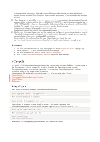 After entering the password for the CA key, you will be prompted to sign the certificate, and again to
commit the new certificate. You should then see a somewhat large amount of output related to the certificate
creation.
20. There should now be a new file, /etc/ssl/newcerts/01.pem, containing the same output. Copy and
paste everything beginning with the line: -----BEGIN CERTIFICATE----- and continuing through the line: ---END CERTIFICATE----- lines to a file named after the hostname of the server where the certificate will be
installed. For example mail.example.com.crt, is a nice descriptive name.
Subsequent certificates will be named 02.pem, 03.pem, etc.
Replace mail.example.com.crt with your own descriptive name.
21. Finally, copy the new certificate to the host that needs it, and configure the appropriate applications to use it.
The default location to install certificates is /etc/ssl/certs. This enables multiple services to use the
same certificate without overly complicated file permissions.
For applications that can be configured to use a CA certificate, you should also copy
the /etc/ssl/certs/cacert.pem file to the/etc/ssl/certs/ directory on each server.

References
1.
2.
3.
4.

For more detailed instructions on using cryptography see the SSL Certificates HOWTO by tlpd.org
The Wikipedia HTTPS page has more information regarding HTTPS.
For more information on OpenSSL see the OpenSSL Home Page.
Also, O'Reilly's Network Security with OpenSSL is a good in depth reference.

eCryptfs

1.
2.
3.
4.

eCryptfs is a POSIX-compliant enterprise-class stacked cryptographic filesystem for Linux. Layering on top of
the filesystem layer eCryptfs protects files no matter the underlying filesystem, partition type, etc.
During installation there is an option to encrypt the /home partition. This will automatically configure
everything needed to encrypt and mount the partition.
As an example, this section will cover configuring /srv to be encrypted using eCryptfs.
Using eCryptfs
Automatically Mounting Encrypted Partitions
Other Utilities
References

Using eCryptfs
First, install the necessary packages. From a terminal prompt enter:
sudo apt-get install ecryptfs-utils
Now mount the partition to be encrypted:
sudo mount -t ecryptfs /srv /srv
You will then be prompted for some details on how ecryptfs should encrypt the data.
To test that files placed in /srv are indeed encrypted copy the /etc/default folder to /srv:
sudo cp -r /etc/default /srv
Now unmount /srv, and try to view a file:
sudo umount /srv
cat /srv/default/cron
Remounting /srv using ecryptfs will make the data viewable once again.

 