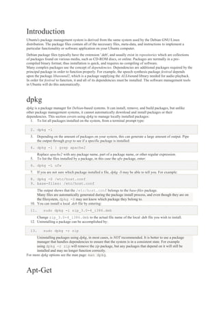 Introduction
Ubuntu's package management system is derived from the same system used by the Debian GNU/Linux
distribution. The package files contain all of the necessary files, meta-data, and instructions to implement a
particular functionality or software application on your Ubuntu computer.
Debian package files typically have the extension '.deb', and usually exist in repositories which are collections
of packages found on various media, such as CD-ROM discs, or online. Packages are normally in a precompiled binary format; thus installation is quick, and requires no compiling of software.
Many complex packages use the concept of dependencies. Dependencies are additional packages required by the
principal package in order to function properly. For example, the speech synthesis package festival depends
upon the package libasound2, which is a package supplying the ALSAsound library needed for audio playback.
In order for festival to function, it and all of its dependencies must be installed. The software management tools
in Ubuntu will do this automatically.

dpkg
dpkg is a package manager for Debian-based systems. It can install, remove, and build packages, but unlike
other package management systems, it cannot automatically download and install packages or their
dependencies. This section covers using dpkg to manage locally installed packages:
1. To list all packages installed on the system, from a terminal prompt type:
2. dpkg -l
3.

Depending on the amount of packages on your system, this can generate a large amount of output. Pipe
the output through grep to see if a specific package is installed:

4. dpkg -l | grep apache2
5.

Replace apache2 with any package name, part of a package name, or other regular expression.
To list the files installed by a package, in this case the ufw package, enter:

6. dpkg -L ufw
7.

If you are not sure which package installed a file, dpkg -S may be able to tell you. For example:

8. dpkg -S /etc/host.conf
9. base-files: /etc/host.conf
The output shows that the /etc/host.conf belongs to the base-files package.
Many files are automatically generated during the package install process, and even though they are on
the filesystem, dpkg -S may not know which package they belong to.
10. You can install a local .deb file by entering:
11.

sudo dpkg -i zip_3.0-4_i386.deb

Change zip_3.0-4_i386.deb to the actual file name of the local .deb file you wish to install.
12. Uninstalling a package can be accomplished by:
13.

sudo dpkg -r zip

Uninstalling packages using dpkg, in most cases, is NOT recommended. It is better to use a package
manager that handles dependencies to ensure that the system is in a consistent state. For example
using dpkg -r zip will remove the zip package, but any packages that depend on it will still be
installed and may no longer function correctly.
For more dpkg options see the man page: man dpkg.

Apt-Get

 