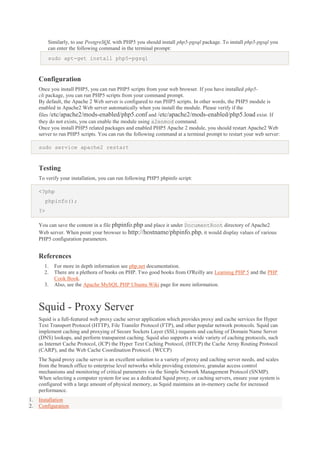 Similarly, to use PostgreSQL with PHP5 you should install php5-pgsql package. To install php5-pgsql you
can enter the following command in the terminal prompt:
sudo apt-get install php5-pgsql

Configuration
Once you install PHP5, you can run PHP5 scripts from your web browser. If you have installed php5cli package, you can run PHP5 scripts from your command prompt.
By default, the Apache 2 Web server is configured to run PHP5 scripts. In other words, the PHP5 module is
enabled in Apache2 Web server automatically when you install the module. Please verify if the
files /etc/apache2/mods-enabled/php5.conf and /etc/apache2/mods-enabled/php5.load exist. If
they do not exists, you can enable the module using a2enmod command.
Once you install PHP5 related packages and enabled PHP5 Apache 2 module, you should restart Apache2 Web
server to run PHP5 scripts. You can run the following command at a terminal prompt to restart your web server:
sudo service apache2 restart

Testing
To verify your installation, you can run following PHP5 phpinfo script:
<?php
phpinfo();
?>
You can save the content in a file phpinfo.php and place it under DocumentRoot directory of Apache2
Web server. When point your browser to http://hostname/phpinfo.php, it would display values of various
PHP5 configuration parameters.

References
1.
2.
3.

For more in depth information see php.net documentation.
There are a plethora of books on PHP. Two good books from O'Reilly are Learning PHP 5 and the PHP
Cook Book.
Also, see the Apache MySQL PHP Ubuntu Wiki page for more information.

Squid - Proxy Server
Squid is a full-featured web proxy cache server application which provides proxy and cache services for Hyper
Text Transport Protocol (HTTP), File Transfer Protocol (FTP), and other popular network protocols. Squid can
implement caching and proxying of Secure Sockets Layer (SSL) requests and caching of Domain Name Server
(DNS) lookups, and perform transparent caching. Squid also supports a wide variety of caching protocols, such
as Internet Cache Protocol, (ICP) the Hyper Text Caching Protocol, (HTCP) the Cache Array Routing Protocol
(CARP), and the Web Cache Coordination Protocol. (WCCP)
The Squid proxy cache server is an excellent solution to a variety of proxy and caching server needs, and scales
from the branch office to enterprise level networks while providing extensive, granular access control
mechanisms and monitoring of critical parameters via the Simple Network Management Protocol (SNMP).
When selecting a computer system for use as a dedicated Squid proxy, or caching servers, ensure your system is
configured with a large amount of physical memory, as Squid maintains an in-memory cache for increased
performance.
1.
2.

Installation
Configuration

 