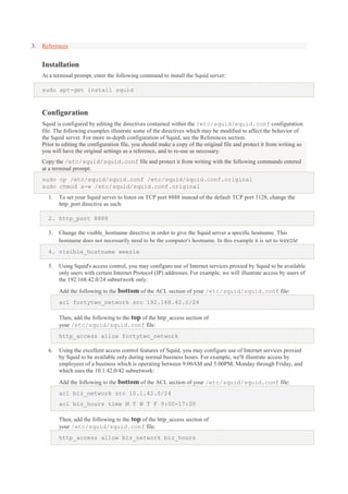 3.

References

Installation
At a terminal prompt, enter the following command to install the Squid server:
sudo apt-get install squid

Configuration
Squid is configured by editing the directives contained within the /etc/squid/squid.conf configuration
file. The following examples illustrate some of the directives which may be modified to affect the behavior of
the Squid server. For more in-depth configuration of Squid, see the References section.
Prior to editing the configuration file, you should make a copy of the original file and protect it from writing so
you will have the original settings as a reference, and to re-use as necessary.
Copy the /etc/squid/squid.conf file and protect it from writing with the following commands entered
at a terminal prompt:
sudo cp /etc/squid/squid.conf /etc/squid/squid.conf.original
sudo chmod a-w /etc/squid/squid.conf.original
1.

To set your Squid server to listen on TCP port 8888 instead of the default TCP port 3128, change the
http_port directive as such:

2. http_port 8888
3.

Change the visible_hostname directive in order to give the Squid server a specific hostname. This
hostname does not necessarily need to be the computer's hostname. In this example it is set to weezie

4. visible_hostname weezie
5.

Using Squid's access control, you may configure use of Internet services proxied by Squid to be available
only users with certain Internet Protocol (IP) addresses. For example, we will illustrate access by users of
the 192.168.42.0/24 subnetwork only:
Add the following to the bottom of the ACL section of your /etc/squid/squid.conf file:
acl fortytwo_network src 192.168.42.0/24
Then, add the following to the top of the http_access section of
your /etc/squid/squid.conf file:
http_access allow fortytwo_network

6.

Using the excellent access control features of Squid, you may configure use of Internet services proxied
by Squid to be available only during normal business hours. For example, we'll illustrate access by
employees of a business which is operating between 9:00AM and 5:00PM, Monday through Friday, and
which uses the 10.1.42.0/42 subnetwork:
Add the following to the bottom of the ACL section of your /etc/squid/squid.conf file:
acl biz_network src 10.1.42.0/24
acl biz_hours time M T W T F 9:00-17:00
Then, add the following to the top of the http_access section of
your /etc/squid/squid.conf file:
http_access allow biz_network biz_hours

 