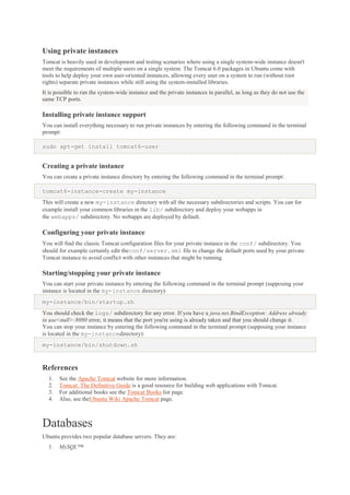 Using private instances
Tomcat is heavily used in development and testing scenarios where using a single system-wide instance doesn't
meet the requirements of multiple users on a single system. The Tomcat 6.0 packages in Ubuntu come with
tools to help deploy your own user-oriented instances, allowing every user on a system to run (without root
rights) separate private instances while still using the system-installed libraries.
It is possible to run the system-wide instance and the private instances in parallel, as long as they do not use the
same TCP ports.

Installing private instance support
You can install everything necessary to run private instances by entering the following command in the terminal
prompt:
sudo apt-get install tomcat6-user

Creating a private instance
You can create a private instance directory by entering the following command in the terminal prompt:
tomcat6-instance-create my-instance
This will create a new my-instance directory with all the necessary subdirectories and scripts. You can for
example install your common libraries in the lib/ subdirectory and deploy your webapps in
the webapps/ subdirectory. No webapps are deployed by default.

Configuring your private instance
You will find the classic Tomcat configuration files for your private instance in the conf/ subdirectory. You
should for example certainly edit theconf/server.xml file to change the default ports used by your private
Tomcat instance to avoid conflict with other instances that might be running.

Starting/stopping your private instance
You can start your private instance by entering the following command in the terminal prompt (supposing your
instance is located in the my-instance directory):
my-instance/bin/startup.sh
You should check the logs/ subdirectory for any error. If you have a java.net.BindException: Address already
in use<null>:8080 error, it means that the port you're using is already taken and that you should change it.
You can stop your instance by entering the following command in the terminal prompt (supposing your instance
is located in the my-instancedirectory):
my-instance/bin/shutdown.sh

References
1.
2.
3.
4.

See the Apache Tomcat website for more information.
Tomcat: The Definitive Guide is a good resource for building web applications with Tomcat.
For additional books see the Tomcat Books list page.
Also, see theUbuntu Wiki Apache Tomcat page.

Databases
Ubuntu provides two popular database servers. They are:
1.

MySQL™

 