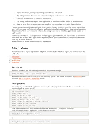 2.

Unpack the archive, usually in a directory accessible to a web server.

3.

Depending on where the source was extracted, configure a web server to serve the files.

4.

Configure the application to connect to the database.

5.

Run a script, or browse to a page of the application, to install the database needed by the application.

6.

Once the steps above, or similar steps, are completed you are ready to begin using the application.

A disadvantage of using this approach is that the application files are not placed in the file system in a standard
way, which can cause confusion as to where the application is installed. Another larger disadvantage is updating
the application. When a new version is released, the same process used to install the application is needed to
apply updates.
Fortunately, a number of LAMP applications are already packaged for Ubuntu, and are available for installation
in the same way as non-LAMP applications. Depending on the application some extra configuration and setup
steps may be needed, however.
This section covers how to install some LAMP applications.

Moin Moin
MoinMoin is a Wiki engine implemented in Python, based on the PikiPiki Wiki engine, and licensed under the
GNU GPL.
1.
2.
3.
4.

Installation
Configuration
Verification
References

Installation
To install MoinMoin, run the following command in the command prompt:
sudo apt-get install python-moinmoin
You should also install apache2 web server. For installing apache2 web server, please refer to Installation subsection in HTTPD - Apache2 Web Server section.

Configuration
For configuring your first Wiki application, please run the following set of commands. Let us assume that you
are creating a Wiki named mywiki:
cd /usr/share/moin
sudo mkdir mywiki
sudo cp -R data mywiki
sudo cp -R underlay mywiki
sudo cp server/moin.cgi mywiki
sudo chown -R www-data.www-data mywiki
sudo chmod -R ug+rwX mywiki
sudo chmod -R o-rwx mywiki
Now you should configure MoinMoin to find your new Wiki mywiki. To configure MoinMoin,
open /etc/moin/mywiki.py file and change the following line:
data_dir = '/org/mywiki/data'
to
data_dir = '/usr/share/moin/mywiki/data'

 