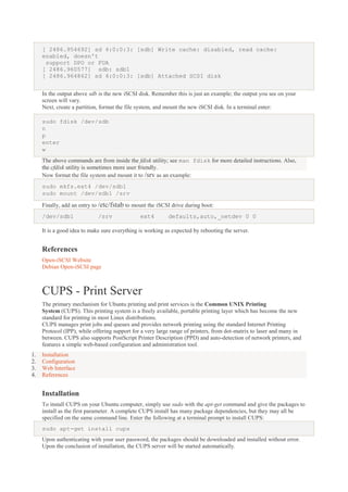 [ 2486.954692] sd 4:0:0:3: [sdb] Write cache: disabled, read cache:
enabled, doesn't
support DPO or FUA
[ 2486.960577] sdb: sdb1
[ 2486.964862] sd 4:0:0:3: [sdb] Attached SCSI disk
In the output above sdb is the new iSCSI disk. Remember this is just an example; the output you see on your
screen will vary.
Next, create a partition, format the file system, and mount the new iSCSI disk. In a terminal enter:
sudo fdisk /dev/sdb
n
p
enter
w
The above commands are from inside the fdisk utility; see man fdisk for more detailed instructions. Also,
the cfdisk utility is sometimes more user friendly.
Now format the file system and mount it to /srv as an example:
sudo mkfs.ext4 /dev/sdb1
sudo mount /dev/sdb1 /srv
Finally, add an entry to /etc/fstab to mount the iSCSI drive during boot:
/dev/sdb1

/srv

ext4

defaults,auto,_netdev 0 0

It is a good idea to make sure everything is working as expected by rebooting the server.

References
Open-iSCSI Website
Debian Open-iSCSI page

CUPS - Print Server
The primary mechanism for Ubuntu printing and print services is the Common UNIX Printing
System (CUPS). This printing system is a freely available, portable printing layer which has become the new
standard for printing in most Linux distributions.
CUPS manages print jobs and queues and provides network printing using the standard Internet Printing
Protocol (IPP), while offering support for a very large range of printers, from dot-matrix to laser and many in
between. CUPS also supports PostScript Printer Description (PPD) and auto-detection of network printers, and
features a simple web-based configuration and administration tool.
1.
2.
3.
4.

Installation
Configuration
Web Interface
References

Installation
To install CUPS on your Ubuntu computer, simply use sudo with the apt-get command and give the packages to
install as the first parameter. A complete CUPS install has many package dependencies, but they may all be
specified on the same command line. Enter the following at a terminal prompt to install CUPS:
sudo apt-get install cups
Upon authenticating with your user password, the packages should be downloaded and installed without error.
Upon the conclusion of installation, the CUPS server will be started automatically.

 