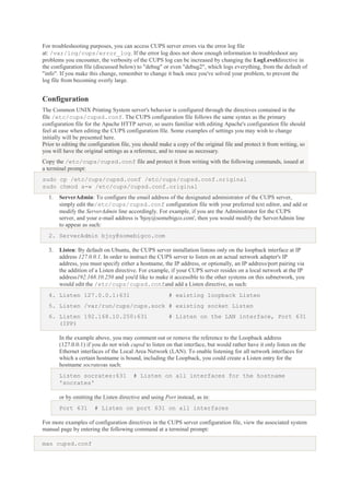 For troubleshooting purposes, you can access CUPS server errors via the error log file
at: /var/log/cups/error_log. If the error log does not show enough information to troubleshoot any
problems you encounter, the verbosity of the CUPS log can be increased by changing the LogLeveldirective in
the configuration file (discussed below) to "debug" or even "debug2", which logs everything, from the default of
"info". If you make this change, remember to change it back once you've solved your problem, to prevent the
log file from becoming overly large.

Configuration
The Common UNIX Printing System server's behavior is configured through the directives contained in the
file /etc/cups/cupsd.conf. The CUPS configuration file follows the same syntax as the primary
configuration file for the Apache HTTP server, so users familiar with editing Apache's configuration file should
feel at ease when editing the CUPS configuration file. Some examples of settings you may wish to change
initially will be presented here.
Prior to editing the configuration file, you should make a copy of the original file and protect it from writing, so
you will have the original settings as a reference, and to reuse as necessary.
Copy the /etc/cups/cupsd.conf file and protect it from writing with the following commands, issued at
a terminal prompt:
sudo cp /etc/cups/cupsd.conf /etc/cups/cupsd.conf.original
sudo chmod a-w /etc/cups/cupsd.conf.original
1.

ServerAdmin: To configure the email address of the designated administrator of the CUPS server,
simply edit the/etc/cups/cupsd.conf configuration file with your preferred text editor, and add or
modify the ServerAdmin line accordingly. For example, if you are the Administrator for the CUPS
server, and your e-mail address is 'bjoy@somebigco.com', then you would modify the ServerAdmin line
to appear as such:

2. ServerAdmin bjoy@somebigco.com
3.

Listen: By default on Ubuntu, the CUPS server installation listens only on the loopback interface at IP
address 127.0.0.1. In order to instruct the CUPS server to listen on an actual network adapter's IP
address, you must specify either a hostname, the IP address, or optionally, an IP address/port pairing via
the addition of a Listen directive. For example, if your CUPS server resides on a local network at the IP
address192.168.10.250 and you'd like to make it accessible to the other systems on this subnetwork, you
would edit the /etc/cups/cupsd.confand add a Listen directive, as such:

4. Listen 127.0.0.1:631

# existing loopback Listen

5. Listen /var/run/cups/cups.sock # existing socket Listen
6. Listen 192.168.10.250:631
(IPP)

# Listen on the LAN interface, Port 631

In the example above, you may comment out or remove the reference to the Loopback address
(127.0.0.1) if you do not wish cupsd to listen on that interface, but would rather have it only listen on the
Ethernet interfaces of the Local Area Network (LAN). To enable listening for all network interfaces for
which a certain hostname is bound, including the Loopback, you could create a Listen entry for the
hostname socratesas such:
Listen socrates:631
'socrates'

# Listen on all interfaces for the hostname

or by omitting the Listen directive and using Port instead, as in:
Port 631

# Listen on port 631 on all interfaces

For more examples of configuration directives in the CUPS server configuration file, view the associated system
manual page by entering the following command at a terminal prompt:
man cupsd.conf

 