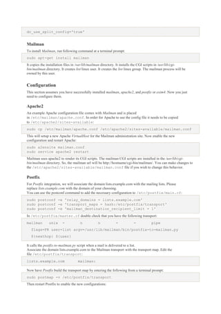 dc_use_split_config='true'

Mailman
To install Mailman, run following command at a terminal prompt:
sudo apt-get install mailman
It copies the installation files in /var/lib/mailman directory. It installs the CGI scripts in /usr/lib/cgibin/mailman directory. It creates list linux user. It creates the list linux group. The mailman process will be
owned by this user.

Configuration
This section assumes you have successfully installed mailman, apache2, and postfix or exim4. Now you just
need to configure them.

Apache2
An example Apache configuration file comes with Mailman and is placed
in /etc/mailman/apache.conf. In order for Apache to use the config file it needs to be copied
to /etc/apache2/sites-available:
sudo cp /etc/mailman/apache.conf /etc/apache2/sites-available/mailman.conf
This will setup a new Apache VirtualHost for the Mailman administration site. Now enable the new
configuration and restart Apache:
sudo a2ensite mailman.conf
sudo service apache2 restart
Mailman uses apache2 to render its CGI scripts. The mailman CGI scripts are installed in the /usr/lib/cgibin/mailman directory. So, the mailman url will be http://hostname/cgi-bin/mailman/. You can make changes to
the /etc/apache2/sites-available/mailman.conf file if you wish to change this behavior.

Postfix
For Postfix integration, we will associate the domain lists.example.com with the mailing lists. Please
replace lists.example.com with the domain of your choosing.
You can use the postconf command to add the necessary configuration to /etc/postfix/main.cf:
sudo postconf -e 'relay_domains = lists.example.com'
sudo postconf -e 'transport_maps = hash:/etc/postfix/transport'
sudo postconf -e 'mailman_destination_recipient_limit = 1'
In /etc/postfix/master.cf double check that you have the following transport:
mailman

unix

-

n

n

-

-

pipe

flags=FR user=list argv=/usr/lib/mailman/bin/postfix-to-mailman.py
${nexthop} ${user}
It calls the postfix-to-mailman.py script when a mail is delivered to a list.
Associate the domain lists.example.com to the Mailman transport with the transport map. Edit the
file /etc/postfix/transport:
lists.example.com

mailman:

Now have Postfix build the transport map by entering the following from a terminal prompt:
sudo postmap -v /etc/postfix/transport
Then restart Postfix to enable the new configurations:

 