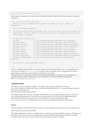 sudo /etc/init.d/mailman start
Once mailman is installed, you should create the default mailing list. Run the following command to create the
mailing list:
sudo /usr/sbin/newlist mailman
Enter the email address of the person running the list: bhuvan at
ubuntu.com
Initial mailman password:
To finish creating your mailing list, you must edit your /etc/aliases (or
equivalent) file by adding the following lines, and possibly running the
`newaliases' program:
## mailman mailing list
mailman:
"|/var/lib/mailman/mail/mailman
mailman-admin:
"|/var/lib/mailman/mail/mailman
mailman-bounces:
"|/var/lib/mailman/mail/mailman
mailman-confirm:
"|/var/lib/mailman/mail/mailman
mailman-join:
"|/var/lib/mailman/mail/mailman
mailman-leave:
"|/var/lib/mailman/mail/mailman
mailman-owner:
"|/var/lib/mailman/mail/mailman
mailman-request:
"|/var/lib/mailman/mail/mailman
mailman-subscribe:
"|/var/lib/mailman/mail/mailman
mailman-unsubscribe: "|/var/lib/mailman/mail/mailman
mailman"

post mailman"
admin mailman"
bounces mailman"
confirm mailman"
join mailman"
leave mailman"
owner mailman"
request mailman"
subscribe mailman"
unsubscribe

Hit enter to notify mailman owner...
#
We have configured either Postfix or Exim4 to recognize all emails from mailman. So, it is not mandatory to
make any new entries in/etc/aliases. If you have made any changes to the configuration files, please
ensure that you restart those services before continuing to next section.
The Exim4 does not use the above aliases to forward mails to Mailman, as it uses a discover approach. To
suppress the aliases while creating the list, you can add MTA=None line in Mailman configuration
file, /etc/mailman/mm_cfg.py.

Administration
We assume you have a default installation. The mailman cgi scripts are still in the /usr/lib/cgibin/mailman/ directory. Mailman provides a web based administration facility. To access this page, point your
browser to the following url:
http://hostname/cgi-bin/mailman/admin
The default mailing list, mailman, will appear in this screen. If you click the mailing list name, it will ask for
your authentication password. If you enter the correct password, you will be able to change administrative
settings of this mailing list. You can create a new mailing list using the command line utility
(/usr/sbin/newlist). Alternatively, you can create a new mailing list using the web interface.

Users
Mailman provides a web based interface for users. To access this page, point your browser to the following url:
http://hostname/cgi-bin/mailman/listinfo
The default mailing list, mailman, will appear in this screen. If you click the mailing list name, it will display the
subscription form. You can enter your email address, name (optional), and password to subscribe. An email
invitation will be sent to you. You can follow the instructions in the email to subscribe.

 