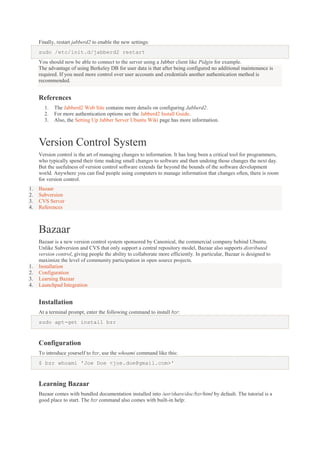 Finally, restart jabberd2 to enable the new settings:
sudo /etc/init.d/jabberd2 restart
You should now be able to connect to the server using a Jabber client like Pidgin for example.
The advantage of using Berkeley DB for user data is that after being configured no additional maintenance is
required. If you need more control over user accounts and credentials another authentication method is
recommended.

References
1.
2.
3.

The Jabberd2 Web Site contains more details on configuring Jabberd2.
For more authentication options see the Jabberd2 Install Guide.
Also, the Setting Up Jabber Server Ubuntu Wiki page has more information.

Version Control System
Version control is the art of managing changes to information. It has long been a critical tool for programmers,
who typically spend their time making small changes to software and then undoing those changes the next day.
But the usefulness of version control software extends far beyond the bounds of the software development
world. Anywhere you can find people using computers to manage information that changes often, there is room
for version control.
1.
2.
3.
4.

Bazaar
Subversion
CVS Server
References

Bazaar

1.
2.
3.
4.

Bazaar is a new version control system sponsored by Canonical, the commercial company behind Ubuntu.
Unlike Subversion and CVS that only support a central repository model, Bazaar also supports distributed
version control, giving people the ability to collaborate more efficiently. In particular, Bazaar is designed to
maximize the level of community participation in open source projects.
Installation
Configuration
Learning Bazaar
Launchpad Integration

Installation
At a terminal prompt, enter the following command to install bzr:
sudo apt-get install bzr

Configuration
To introduce yourself to bzr, use the whoami command like this:
$ bzr whoami 'Joe Doe <joe.doe@gmail.com>'

Learning Bazaar
Bazaar comes with bundled documentation installed into /usr/share/doc/bzr/html by default. The tutorial is a
good place to start. The bzr command also comes with built-in help:

 