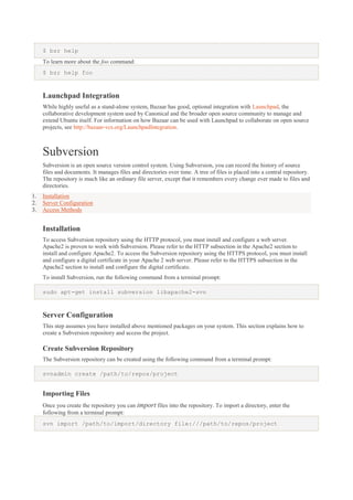 $ bzr help
To learn more about the foo command:
$ bzr help foo

Launchpad Integration
While highly useful as a stand-alone system, Bazaar has good, optional integration with Launchpad, the
collaborative development system used by Canonical and the broader open source community to manage and
extend Ubuntu itself. For information on how Bazaar can be used with Launchpad to collaborate on open source
projects, see http://bazaar-vcs.org/LaunchpadIntegration.

Subversion
Subversion is an open source version control system. Using Subversion, you can record the history of source
files and documents. It manages files and directories over time. A tree of files is placed into a central repository.
The repository is much like an ordinary file server, except that it remembers every change ever made to files and
directories.
1.
2.
3.

Installation
Server Configuration
Access Methods

Installation
To access Subversion repository using the HTTP protocol, you must install and configure a web server.
Apache2 is proven to work with Subversion. Please refer to the HTTP subsection in the Apache2 section to
install and configure Apache2. To access the Subversion repository using the HTTPS protocol, you must install
and configure a digital certificate in your Apache 2 web server. Please refer to the HTTPS subsection in the
Apache2 section to install and configure the digital certificate.
To install Subversion, run the following command from a terminal prompt:
sudo apt-get install subversion libapache2-svn

Server Configuration
This step assumes you have installed above mentioned packages on your system. This section explains how to
create a Subversion repository and access the project.

Create Subversion Repository
The Subversion repository can be created using the following command from a terminal prompt:
svnadmin create /path/to/repos/project

Importing Files
Once you create the repository you can import files into the repository. To import a directory, enter the
following from a terminal prompt:
svn import /path/to/import/directory file:///path/to/repos/project

 