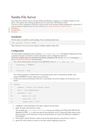 Samba File Server

1.
2.
3.

One of the most common ways to network Ubuntu and Windows computers is to configure Samba as a File
Server. This section covers setting up aSamba server to share files with Windows clients.
The server will be configured to share files with any client on the network without prompting for a password. If
your environment requires stricter Access Controls see Securing a Samba File and Print Server
Installation
Configuration
Resources

Installation
The first step is to install the samba package. From a terminal prompt enter:
sudo apt-get install samba
That's all there is to it; you are now ready to configure Samba to share files.

Configuration
The main Samba configuration file is located in /etc/samba/smb.conf. The default configuration file has
a significant amount of comments in order to document various configuration directives.
Not all the available options are included in the default configuration file. See the smb.conf man page or
the Samba HOWTO Collection for more details.
1. First, edit the following key/value pairs in the [global] section of /etc/samba/smb.conf:
2.

workgroup = EXAMPLE

3.

...

4.

security = user
The security parameter is farther down in the [global] section, and is commented by default. Also,
change EXAMPLE to better match your environment.
Create a new section at the bottom of the file, or uncomment one of the examples, for the directory to be
shared:

5.

6. [share]
7.

comment = Ubuntu File Server Share

8.

path = /srv/samba/share

9.

browsable = yes

10.

guest ok = yes

11.

read only = no

12.

create mask = 0755

1.
2.

comment: a short description of the share. Adjust to fit your needs.
path: the path to the directory to share.

3.
4.

This example uses /srv/samba/sharename because, according to the Filesystem Hierarchy
Standard (FHS), /srv is where site-specific data should be served. Technically Samba shares can be
placed anywhere on the filesystem as long as the permissions are correct, but adhering to standards is
recommended.
browsable: enables Windows clients to browse the shared directory using Windows Explorer.
guest ok: allows clients to connect to the share without supplying a password.

 