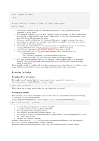 echo "Backup finished"
date

# Long listing of files in $dest to check file sizes.
ls -lh $dest
1.

$backup_files: a variable listing which directories you would like to backup. The list should be
customized to fit your needs.
2. $day: a variable holding the day of the week (Monday, Tuesday, Wednesday, etc). This is used to create
an archive file for each day of the week, giving a backup history of seven days. There are other ways to
accomplish this including using the date utility.
3. $hostname: variable containing the short hostname of the system. Using the hostname in the archive
filename gives you the option of placing daily archive files from multiple systems in the same directory.
4. $archive_file: the full archive filename.
5. $dest: destination of the archive file. The directory needs to be created and in this case mounted before
executing the backup script. SeeNetwork File System (NFS) for details of using NFS.
6. status messages: optional messages printed to the console using the echo utility.
7. tar czf $dest/$archive_file $backup_files: the tar command used to create the archive file.
1. c: creates an archive.
2. z: filter the archive through the gzip utility compressing the archive.
3. f: output to an archive file. Otherwise the tar output will be sent to STDOUT.
8. ls -lh $dest: optional statement prints a -l long listing in -h human readable format of the destination
directory. This is useful for a quick file size check of the archive file. This check should not replace
testing the archive file.
This is a simple example of a backup shell script; however there are many options that can be included in such a
script. See References for links to resources providing more in-depth shell scripting information.

Executing the Script
Executing from a Terminal
The simplest way of executing the above backup script is to copy and paste the contents into a
file. backup.sh for example. Then from a terminal prompt:
sudo bash backup.sh
This is a great way to test the script to make sure everything works as expected.

Executing with cron
The cron utility can be used to automate the script execution. The cron daemon allows the execution of scripts,
or commands, at a specified time and date.
cron is configured through entries in a crontab file. crontab files are separated into fields:
# m h dom mon dow
1.
2.
3.
4.
5.

command

m: minute the command executes on, between 0 and 59.
h: hour the command executes on, between 0 and 23.
dom: day of month the command executes on.
mon: the month the command executes on, between 1 and 12.
dow: the day of the week the command executes on, between 0 and 7. Sunday may be specified by using
0 or 7, both values are valid.
6. command: the command to execute.
To add or change entries in a crontab file the crontab -e command should be used. Also, the contents of
a crontab file can be viewed using the crontab -l command.
To execute the backup.sh script listed above using cron. Enter the following from a terminal prompt:

 