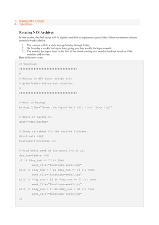 1.
2.

Rotating NFS Archives
Tape Drives

Rotating NFS Archives
In this section, the shell script will be slightly modified to implement a grandfather-father-son rotation scheme
(monthly-weekly-daily):
1.
2.
3.

The rotation will do a daily backup Sunday through Friday.
On Saturday a weekly backup is done giving you four weekly backups a month.
The monthly backup is done on the first of the month rotating two monthly backups based on if the
month is odd or even.
Here is the new script:
#!/bin/bash
####################################
#
# Backup to NFS mount script with
# grandfather-father-son rotation.
#
####################################

# What to backup.
backup_files="/home /var/spool/mail /etc /root /boot /opt"

# Where to backup to.
dest="/mnt/backup"

# Setup variables for the archive filename.
day=$(date +%A)
hostname=$(hostname -s)

# Find which week of the month 1-4 it is.
day_num=$(date +%d)
if (( $day_num <= 7 )); then
week_file="$hostname-week1.tgz"
elif (( $day_num > 7 && $day_num <= 14 )); then
week_file="$hostname-week2.tgz"
elif (( $day_num > 14 && $day_num <= 21 )); then
week_file="$hostname-week3.tgz"
elif (( $day_num > 21 && $day_num < 32 )); then
week_file="$hostname-week4.tgz"
fi

 